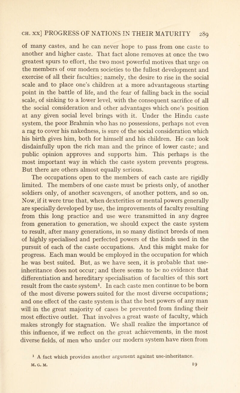 of many castes, and he can never hope to pass from one caste to another and higher caste. That fact alone removes at once the two greatest spurs to effort, the two most powerful motives that urge on the members of our modern societies to the fullest development and exercise of all their faculties; namely, the desire to rise in the social scale and to place one’s children at a more advantageous starting point in the battle of life, and the fear of falling back in the social scale, of sinking to a lower level, with the consequent sacrifice of all the social consideration and other advantages which one’s position at any given social level brings with it. Under the Hindu caste system, the poor Brahmin who has no possessions, perhaps not even a rag to cover his nakedness, is sure of the social consideration which his birth gives him, both for himself and his children. He can look disdainfully upon the rich man and the prince of lower caste; and public opinion approves and supports him. This perhaps is the most important way in which the caste system prevents progress. But there are others almost equally serious. The occupations open to the members of each caste are rigidly limited. The members of one caste must be priests only, of another soldiers only, of another scavengers, of another potters, and so on. Now, if it were true that, when dexterities or mental powers generally are specially developed by use, the improvements of faculty resulting from this long practice and use were transmitted in any degree from generation to generation, we should expect the caste system to result, after many generations, in so many distinct breeds of men of highly specialised and perfected powers of the kinds used in the pursuit of each of the caste occupations. And this might make for progress. Each man would be employed in the occupation for which he was best suited. But, as we have seen, it is probable that use- inheritance does not occur; and there seems to be no evidence that differentiation and hereditary specialisation of faculties of this sort result from the caste system1. In each caste men continue to be born of the most diverse powers suited for the most diverse occupations; and one effect of the caste system is that the best powers of any man will in the great majority of cases be prevented from finding their most effective outlet. That involves a great waste of faculty, which makes strongly for stagnation. We shall realize the importance of this influence, if we reflect on the great achievements, in the most diverse fields, of men who under our modern system have risen from 1 A fact which provides another argument against use-inheritance. 19 M. G. M.