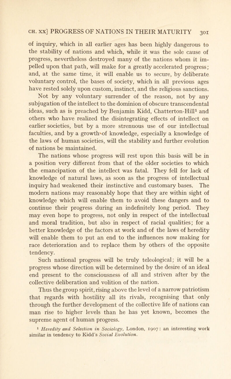 of inquiry, which in all earlier ages has been highly dangerous to the stability of nations and which, while it was the sole cause of progress, nevertheless destroyed many of the nations whom it im¬ pelled upon that path, will make for a greatly accelerated progress; and, at the same time, it will enable us to secure, by deliberate voluntary control, the bases of society, which in all previous ages have rested solely upon custom, instinct, and the religious sanctions. Not by any voluntary surrender of the reason, not by any subjugation of the intellect to the dominion of obscure transcendental ideas, such as is preached by Benjamin Kidd, Chatterton-Hill1 and others who have realized the disintegrating effects of intellect on earlier societies, but by a more strenuous use of our intellectual faculties, and by a growth^of knowledge, especially a knowledge of the laws of human societies, will the stability and further evolution of nations be maintained. The nations whose progress will rest upon this basis will be in a position very different from that of the older societies to which the emancipation of the intellect was fatal. They fell for lack of knowledge of natural laws, as soon as the progress of intellectual inquiry had weakened their instinctive and customary bases. The modern nations may reasonably hope that they are within sight of knowledge which will enable them to avoid these dangers and to continue their progress during an indefinitely long period. They may even hope to progress, not only in respect of the intellectual and moral tradition, but also in respect of racial qualities; for a better knowledge of the factors at work and of the laws of heredity will enable them to put an end to the influences now making for race deterioration and to replace them by others of the opposite tendency. Such national progress will be truly teleological; it will be a progress whose direction will be determined by the desire of an ideal end present to the consciousness of all and striven after by the collective deliberation and volition of the nation. Thus the group spirit, rising above the level of a narrow patriotism that regards with hostility all its rivals, recognising that only through the further development of the collective life of nations can man rise to higher levels than he has yet known, becomes the supreme agent of human progress. 1 Heredity and Selection in Sociology, London, 1907 : an interesting work similar in tendency to Kidd’s Social Evolution.