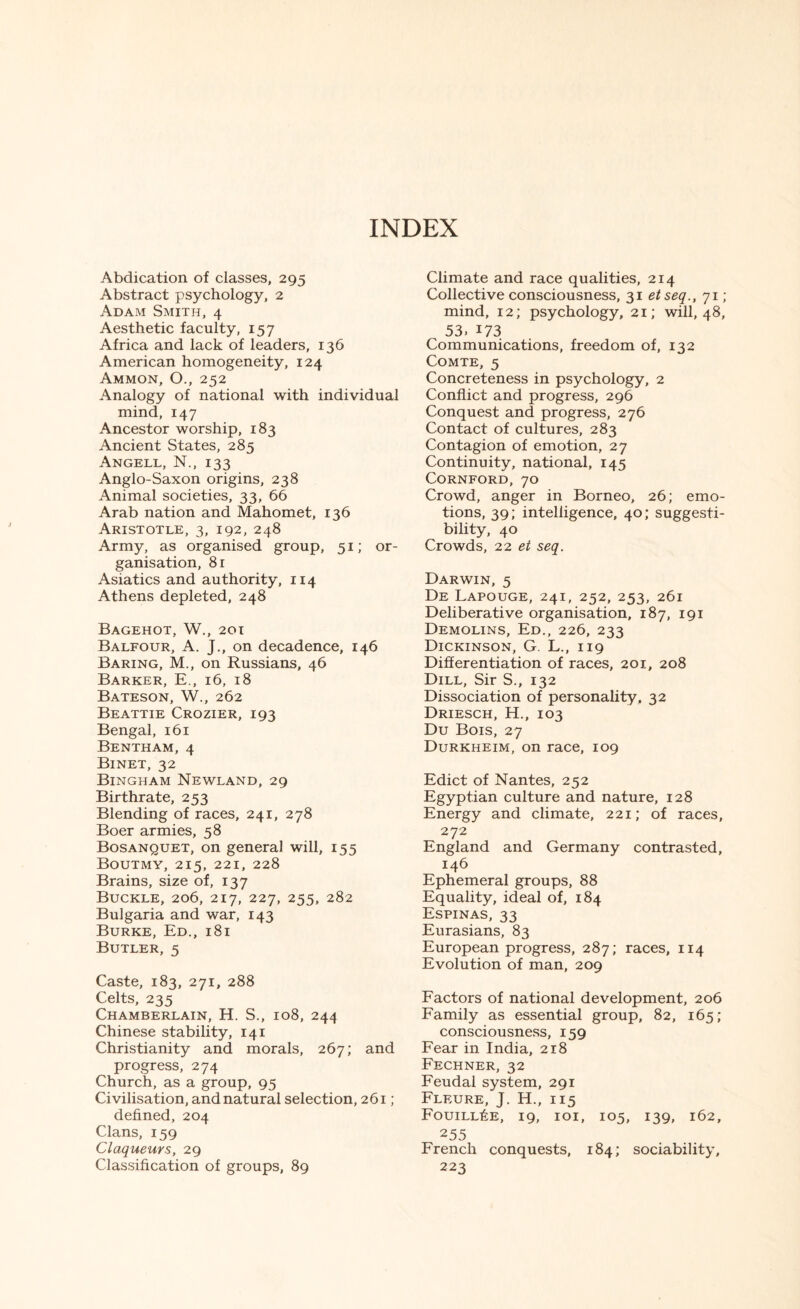 INDEX Abdication of classes, 295 Abstract psychology, 2 Adam Smith, 4 Aesthetic faculty, 157 Africa and lack of leaders, 136 American homogeneity, 124 Ammon, O., 252 Analogy of national with individual mind, 147 Ancestor worship, 183 Ancient States, 285 Angell, N., 133 Anglo-Saxon origins, 238 Animal societies, 33, 66 Arab nation and Mahomet, 136 Aristotle, 3, 192, 248 Army, as organised group, 51; or¬ ganisation, 81 Asiatics and authority, 114 Athens depleted, 248 Bagehot, W., 201 Balfour, A. J., on decadence, 146 Baring, M., on Russians, 46 Barker, E., 16, 18 Bateson, W., 262 Beattie Crozier, 193 Bengal, 161 Bentham, 4 Binet, 32 Bingham Newland, 29 Birthrate, 253 Blending of races, 241, 278 Boer armies, 58 Bosanquet, on general will, 155 Boutmy, 215, 221, 228 Brains, size of, 137 Buckle, 206, 217, 227, 255, 282 Bulgaria and war, 143 Burke, Ed., 181 Butler, 5 Caste, 183, 271, 288 Celts, 235 Chamberlain, H. S., 108, 244 Chinese stability, 141 Christianity and morals, 267; and progress, 274 Church, as a group, 95 Civilisation, and natural selection, 261 ; defined, 204 Clans, 159 Claqueurs, 29 Classification of groups, 89 Climate and race qualities, 214 Collective consciousness, 31 etseq., 71 ; mind, 12; psychology, 21; will, 48, 53. 173 Communications, freedom of, 132 Comte, 5 Concreteness in psychology, 2 Conflict and progress, 296 Conquest and progress, 276 Contact of cultures, 283 Contagion of emotion, 27 Continuity, national, 145 Cornford, 70 Crowd, anger in Borneo, 26; emo¬ tions, 39; intelligence, 40; suggesti¬ bility, 40 Crowds, 22 et seq. Darwin, 5 De Lapouge, 241, 252, 253, 261 Deliberative organisation, 187, 191 Demolins, Ed., 226, 233 Dickinson, G. L., 119 Differentiation of races, 201, 208 Dill, Sir S., 132 Dissociation of personality, 32 Driesch, H., 103 Du Bois, 27 Durkheim, on race, 109 Edict of Nantes, 252 Egyptian culture and nature, 128 Energy and climate, 221; of races, 272 England and Germany contrasted, 146 Ephemeral groups, 88 Equality, ideal of, 184 Espinas, 33 Eurasians, 83 European progress, 287; races, 114 Evolution of man, 209 Factors of national development, 206 Family as essential group, 82, 165; consciousness, 159 Fear in India, 218 Fechner, 32 Feudal system, 291 Fleure, J. H., 115 Fouill£e, 19, 101, 105, 139, 162, 255 French conquests, 184; sociability, 223