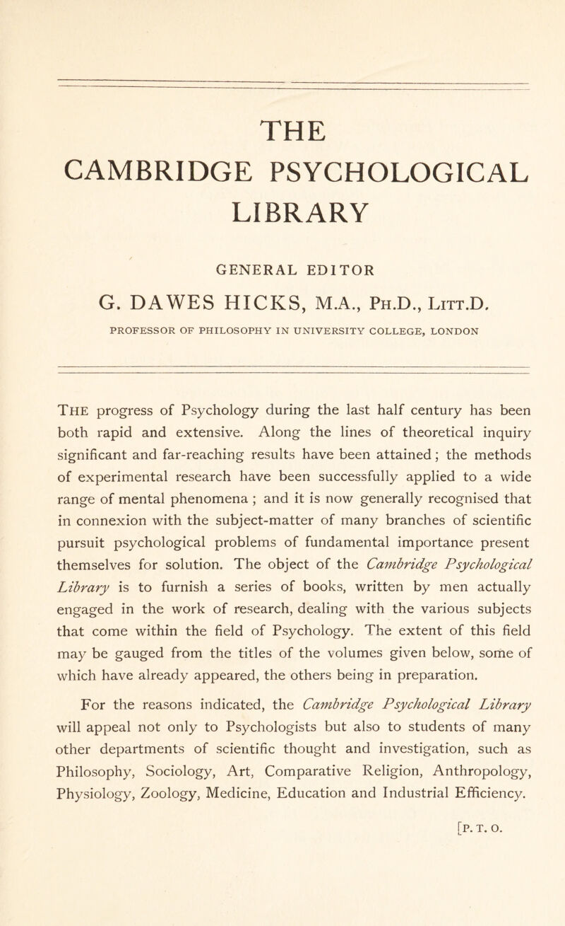 THE CAMBRIDGE PSYCHOLOGICAL LIBRARY GENERAL EDITOR G, DAWES HICKS, M.A., Ph.D., Litt.D. PROFESSOR OF PHILOSOPHY IN UNIVERSITY COLLEGE, LONDON The progress of Psychology during the last half century has been both rapid and extensive. Along the lines of theoretical inquiry significant and far-reaching results have been attained; the methods of experimental research have been successfully applied to a wide range of mental phenomena ; and it is now generally recognised that in connexion with the subject-matter of many branches of scientific pursuit psychological problems of fundamental importance present themselves for solution. The object of the Cambridge Psychological Library is to furnish a series of books, written by men actually engaged in the work of research, dealing with the various subjects that come within the field of Psychology. The extent of this field may be gauged from the titles of the volumes given below, some of which have already appeared, the others being in preparation. For the reasons indicated, the Cambridge Psychological Library will appeal not only to Psychologists but also to students of many other departments of scientific thought and investigation, such as Philosophy, Sociology, Art, Comparative Religion, Anthropology, Physiology, Zoology, Medicine, Education and Industrial Efficiency. [p. t. o.