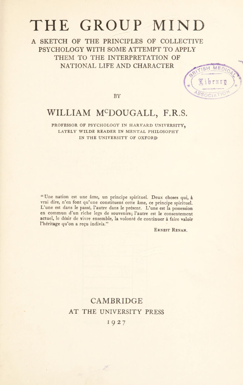 A SKETCH OF THE PRINCIPLES OF COLLECTIVE PSYCHOLOGY WITH SOME ATTEMPT TO APPLY THEM TO THE INTERPRETATION OF NATIONAL LIFE AND CHARACTER BY WILLIAM MCDGUGALL, F.R.S. PROFESSOR OF PSYCHOLOGY IN HARVARD UNIVERSITY, LATELY WILDE READER IN MENTAL PHILOSOPHY IN THE UNIVERSITY OF OXFORD “ Une nation est une ame, un principe spirituel. Deux choses qui, 4 vrai dire, n’en font qu’une constituent cette ame, ce principe spirituel. L’une est dans le pass6, l’autre dans le present. L’une est la possession en commun d’un riche legs de souvenirs; l’autre est le consentement actuel, le desir de vivre ensemble, la volont<§ de continuer 4 faire valoir l’h^ritage qu’on a re9u indivis.” Ernest Renan. CAMBRIDGE AT THE UNIVERSITY PRESS 1927