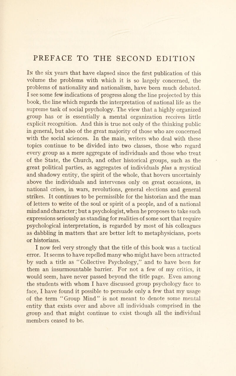 PREFACE TO THE SECOND EDITION In the six years that have elapsed since the first publication of this volume the problems with which it is so largely concerned, the problems of nationality and nationalism, have been much debated. I see some few indications of progress along the line projected by this book, the line which regards the interpretation of national life as the supreme task of social psychology. The view that a highly organized group has or is essentially a mental organization receives little explicit recognition. And this is true not only of the thinking public in general, but also of the great majority of those who are concerned with the social sciences. In the main, writers who deal with these topics continue to be divided into two classes, those who regard every group as a mere aggregate of individuals and those who treat of the State, the Church, and other historical groups, such as the great political parties, as aggregates of individuals plus a mystical and shadowy entity, the spirit of the whole, that hovers uncertainly above the individuals and intervenes only on great occasions, in national crises, in wars, revolutions, general elections and general strikes. It continues to be permissible for the historian and the man of letters to write of the soul or spirit of a people, and of a national mind and character; but a psychologist, when he proposes to take such expressions seriously as standing for realities of some sort that require psychological interpretation, is regarded by most of his colleagues as dabbling in matters that are better left to metaphysicians, poets or historians. I now feel very strongly that the title of this book was a tactical error. It seems to have repelled many who might have been attracted by such a title as Collective Psychology/' and to have been for them an insurmountable barrier. For not a few of my critics, it would seem, have never passed beyond the title page. Even among the students with whom I have discussed group psychology face to face, I have found it possible to persuade only a few that my usage of the term Group Mind” is not meant to denote some mental entity that exists over and above all individuals comprised in the group and that might continue to exist though all the individual members ceased to be.