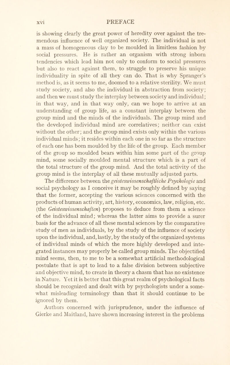 is showing clearly the great power of heredity over against the tre¬ mendous influence of well organized society. The individual is not a mass of homogeneous clay to be moulded in limitless fashion by social pressures. He is rather an organism with strong inborn tendencies which lead him not only to conform to social pressures but also to react against them, to struggle to preserve his unique individuality in spite of all they can do. That is why Spranger’s method is, as it seems to me, doomed to a relative sterility. We must study society, and also the individual in abstraction from society; and then we must study the interplay between society and individual; in that way, and in that way only, can we hope to arrive at an understanding of group life, as a constant interplay between the group mind and the minds of the individuals. The group mind and the developed individual mind are correlatives; neither can exist without the other; and the group mind exists only within the various individual minds; it resides within each one in so far as the structure of each one has been moulded by the life of the group. Each member of the group so moulded bears within him some part of the group mind, some socially moulded mental structure which is a part of the total structure of the group mind. And the total activity of the group mind is the interplay of all these mutually adjusted parts. The difference between the geisteswissenschaftliche Psychologie and social psychology as I conceive it may be roughly defined by saying that the former, accepting the various sciences concerned with the products of human activity, art, history, economics, law, religion, etc. (the Geisteswissenschaften) proposes to deduce from them a science of the individual mind; whereas the latter aims to provide a surer basis for the advance of all these mental sciences by the comparative study of men as individuals, by the study of the influence of society upon the individual, and, lastly, by the study of the organized systems of individual minds of which the more highly developed and inte¬ grated instances may properly be called group minds. The objectified mind seems, then, to me to be a somewhat artificial methodological postulate that is apt to lead to a false division between subjective and objective mind, to create in theory a chasm that has no existence in Nature. Yet it is better that this great realm of psychological facts should be recognized and dealt with by psychologists under a some¬ what misleading terminology than that it should continue to be ignored by them. Authors concerned with jurisprudence, under the influence of Gierke and Maitland, have shown increasing interest in the problems