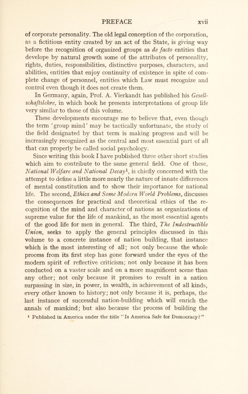 of corporate personality. The old legal conception of the corporation, as a fictitious entity created by an act of the State, is giving way before the recognition of organized groups as de facto entities that develope by natural growth some of the attributes of personality, rights, duties, responsibilities, distinctive purposes, characters, and abilities, entities that enjoy continuity of existence in spite of com¬ plete change of personnel, entities which Law must recognize and control even though it does not create them. In Germany, again, Prof. A. Vierkandt has published his Gesell- schaftslehre, in which book he presents interpretations of group life very similar to those of this volume. These developments encourage me to believe that, even though the term ' group mind ’ may be tactically unfortunate, the study of the field designated by that term is making progress and will be increasingly recognized as the central and most essential part of all that can properly be called social psychology. Since writing this book I have published three other short studies which aim to contribute to the same general field. One of these, National Welfare and National Decay1, is chiefly concerned with the attempt to define a little more nearly the nature of innate differences of mental constitution and to show their importance for national life. The second, Ethics and Some Modern World Problems, discusses the consequences for practical and theoretical ethics of the re¬ cognition of the mind and character of nations as organizations of supreme value for the life of mankind, as the most essential agents of the good life for men in general. The third, The Indestructible Union, seeks to apply the general principles discussed in this volume to a concrete instance of nation building, that instance which is the most interesting of all; not only because the whole process from its first step has gone forward under the eyes of the modem spirit of reflective criticism; not only because it has been conducted on a vaster scale and on a more magnificent scene than any other; not only because it promises to result in a nation surpassing in size, in power, in wealth, in achievement of all kinds, every other known to history; not only because it is, perhaps, the last instance of successful nation-building which will enrich the annals of mankind; but also because the process of building the 1 Published in America under the title “Is America Safe for Democracy? ”