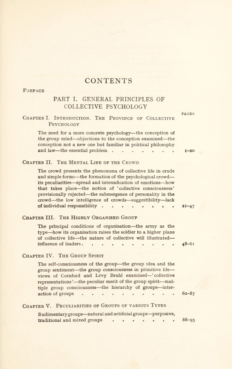 CONTENTS PREFACE PART I. GENERAL PRINCIPLES OF COLLECTIVE PSYCHOLOGY Chapter I. Introduction. The Province of Collective Psychology The need for a more concrete psychology—the conception of the group mind—objections to the conception examined—the conception not a new one but familiar in political philosophy and law—the essential problem. Chapter II. The Mental Life of the Crowd The crowd presents the phenomena of collective life in crude and simple forms—the formation of the psychological crowd— its peculiarities—spread and intensification of emotions—how that takes place—the notion of ‘collective consciousness’ provisionally rejected—the submergence of personality in the crowd—the low intelligence of crowds—suggestibility—lack of individual responsibility. Chapter III. The Highly Organised Group The principal conditions of organisation—the army as the type—how its organisation raises the soldier to a higher plane of collective life—the nature of collective will illustrated—- influence of leaders. Chapter IV. The Group Spirit The self-consciousness of the group—the group idea and the group sentiment—the group consciousness in primitive life— views of Cornford and Levy Bruhl examined—‘ collective representations ’—the peculiar merit of the group spirit—mul¬ tiple group consciousness—the hierarchy of groups—inter¬ action of groups. Chapter V. Peculiarities of Groups of various Types Rudimentary groups—natural and artificial groups—purposive, traditional and mixed groups. PAGES 1-20 21-47 48-61 62-87 88-95