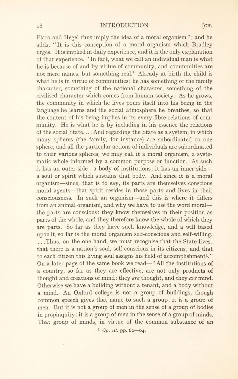 Plato and Hegel thus imply the idea of a moral organism ”; and he adds, “It is this conception of a moral organism which Bradley urges. It is implied in daily experience, and it is the only explanation of that experience. ‘ In fact, what we call an individual man is what he is because of and by virtue of community, and communities are not mere names, but something real/ Already at birth the child is what he is in virtue of communities: he has something of the family character, something of the national character, something of the civilised character which comes from human society. As he grows, the community in which he lives pours itself into his being in the language he learns and the social atmosphere he breathes, so that the content of his being implies in its every fibre relations of com¬ munity. He is what he is by including in his essence the relations of the social State.... And regarding the State as a system, in which many spheres (the family, for instance) are subordinated to one sphere, and all the particular actions of individuals are subordinated to their various spheres, we may call it a moral organism, a syste¬ matic whole informed by a common purpose or function. As such it has an outer side—a body of institutions; it has an inner side— a soul or spirit which sustains that body. And since it is a moral organism—since, that is to say, its parts are themselves conscious moral agents—that spirit resides in those parts and lives in their consciousness. In such an organism—and this is where it differs from an animal organism, and why we have to use the word moral— the parts are conscious: they know themselves in their position as parts of the whole, and they therefore know the whole of which they are parts. So far as they have such knowledge, and a will based upon it, so far is the moral organism self-conscious and self-willing. .. .Thus, on the one hand, we must recognise that the State lives; that there is a nation’s soul, self-conscious in its citizens; and that to each citizen this living soul assigns his field of accomplishment1.’’ On a later page of the same book we read—“All the institutions of a country, so far as they are effective, are not only products of thought and creations of mind: they are thought, and they are mind. Otherwise we have a building without a tenant, and a body without a mind. An Oxford college is not a group of buildings, though common speech gives that name to such a group: it is a group of men. But it is not a group of men in the sense of a group of bodies in propinquity: it is a group of men in the sense of a group of minds. That group of minds, in virtue of the common substance of an