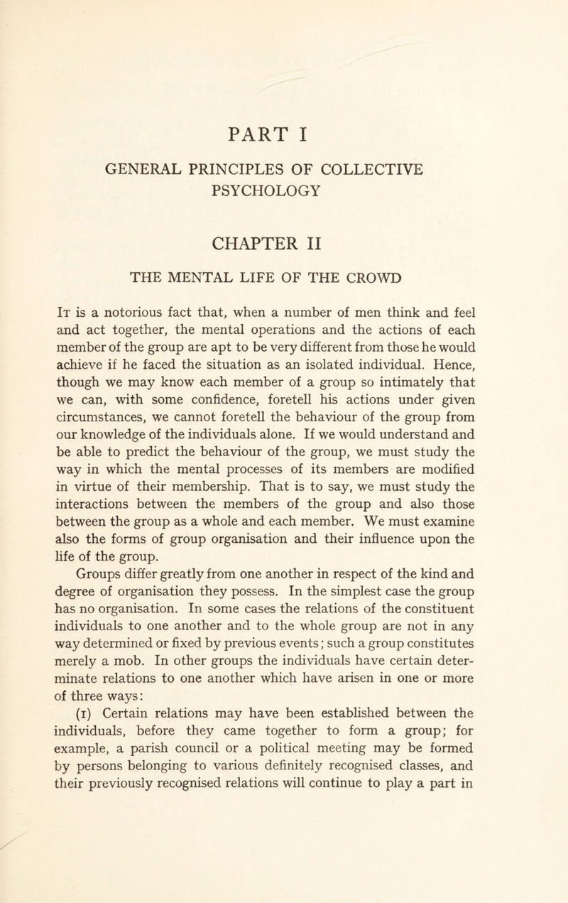 PART I GENERAL PRINCIPLES OF COLLECTIVE PSYCHOLOGY CHAPTER II THE MENTAL LIFE OF THE CROWD It is a notorious fact that, when a number of men think and feel and act together, the mental operations and the actions of each member of the group are apt to be very different from those he would achieve if he faced the situation as an isolated individual. Hence, though we may know each member of a group so intimately that we can, with some confidence, foretell his actions under given circumstances, we cannot foretell the behaviour of the group from our knowledge of the individuals alone. If we would understand and be able to predict the behaviour of the group, we must study the way in which the mental processes of its members are modified in virtue of their membership. That is to say, we must study the interactions between the members of the group and also those between the group as a whole and each member. We must examine also the forms of group organisation and their influence upon the life of the group. Groups differ greatly from one another in respect of the kind and degree of organisation they possess. In the simplest case the group has no organisation. In some cases the relations of the constituent individuals to one another and to the whole group are not in any way determined or fixed by previous events; such a group constitutes merely a mob. In other groups the individuals have certain deter¬ minate relations to one another which have arisen in one or more of three ways: (i) Certain relations may have been established between the individuals, before they came together to form a group; for example, a parish council or a political meeting may be formed by persons belonging to various definitely recognised classes, and their previously recognised relations will continue to play a part in