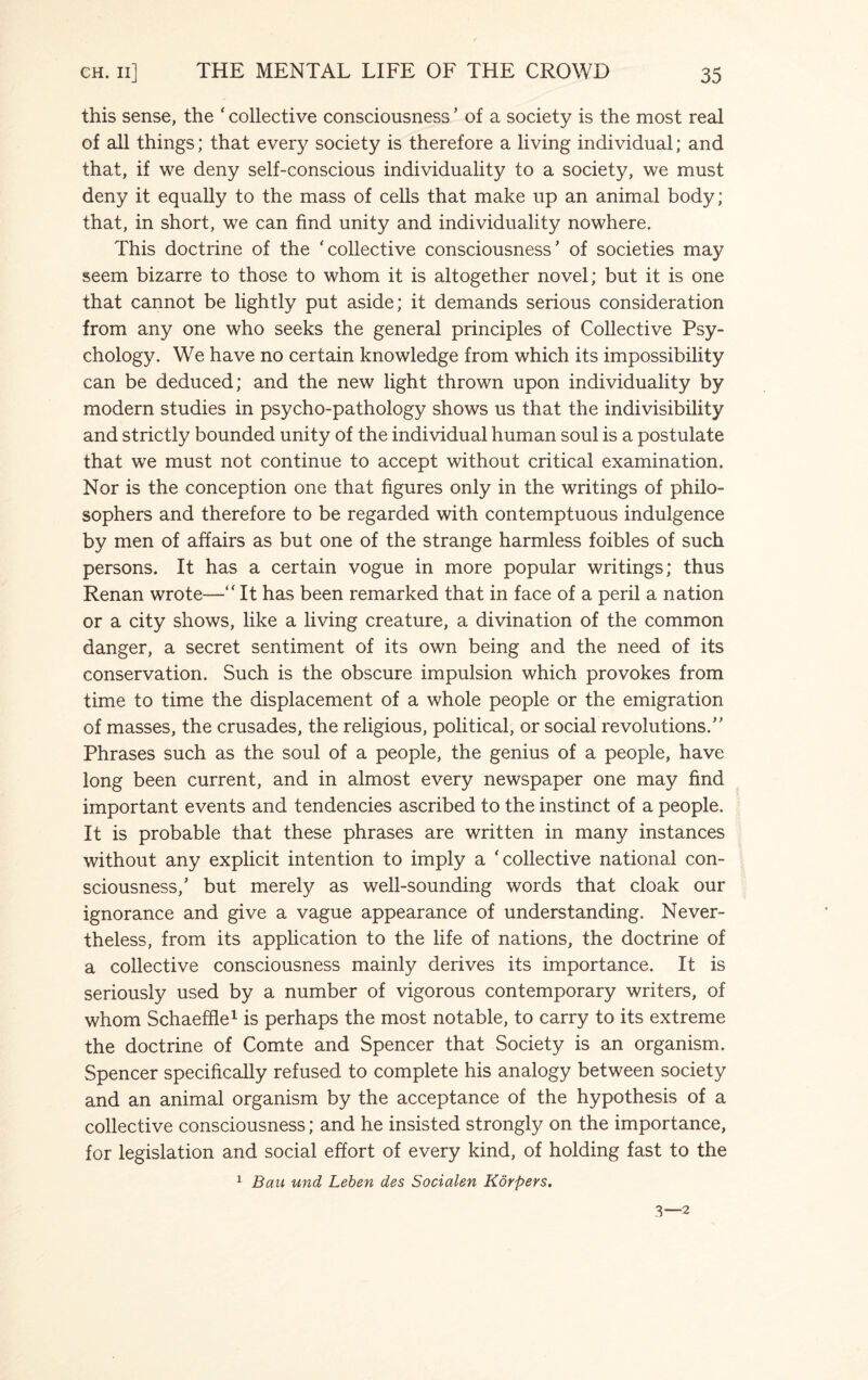 this sense, the ' collective consciousness ’ of a society is the most real of all things; that every society is therefore a living individual; and that, if we deny self-conscious individuality to a society, we must deny it equally to the mass of cells that make up an animal body; that, in short, we can find unity and individuality nowhere. This doctrine of the 'collective consciousness’ of societies may seem bizarre to those to whom it is altogether novel; but it is one that cannot be lightly put aside; it demands serious consideration from any one who seeks the general principles of Collective Psy¬ chology. We have no certain knowledge from which its impossibility can be deduced; and the new light thrown upon individuality by modern studies in psycho-pathology shows us that the indivisibility and strictly bounded unity of the individual human soul is a postulate that we must not continue to accept without critical examination. Nor is the conception one that figures only in the writings of philo¬ sophers and therefore to be regarded with contemptuous indulgence by men of affairs as but one of the strange harmless foibles of such persons. It has a certain vogue in more popular writings; thus Renan wrote— It has been remarked that in face of a peril a nation or a city shows, like a living creature, a divination of the common danger, a secret sentiment of its own being and the need of its conservation. Such is the obscure impulsion which provokes from time to time the displacement of a whole people or the emigration of masses, the crusades, the religious, political, or social revolutions.” Phrases such as the soul of a people, the genius of a people, have long been current, and in almost every newspaper one may find important events and tendencies ascribed to the instinct of a people. It is probable that these phrases are written in many instances without any explicit intention to imply a 'collective national con¬ sciousness,’ but merely as well-sounding words that cloak our ignorance and give a vague appearance of understanding. Never¬ theless, from its application to the life of nations, the doctrine of a collective consciousness mainly derives its importance. It is seriously used by a number of vigorous contemporary writers, of whom Schaeffle1 is perhaps the most notable, to carry to its extreme the doctrine of Comte and Spencer that Society is an organism. Spencer specifically refused to complete his analogy between society and an animal organism by the acceptance of the hypothesis of a collective consciousness; and he insisted strongly on the importance, for legislation and social effort of every kind, of holding fast to the 1 Ban und Leben des Socialen Korpers. 3—2