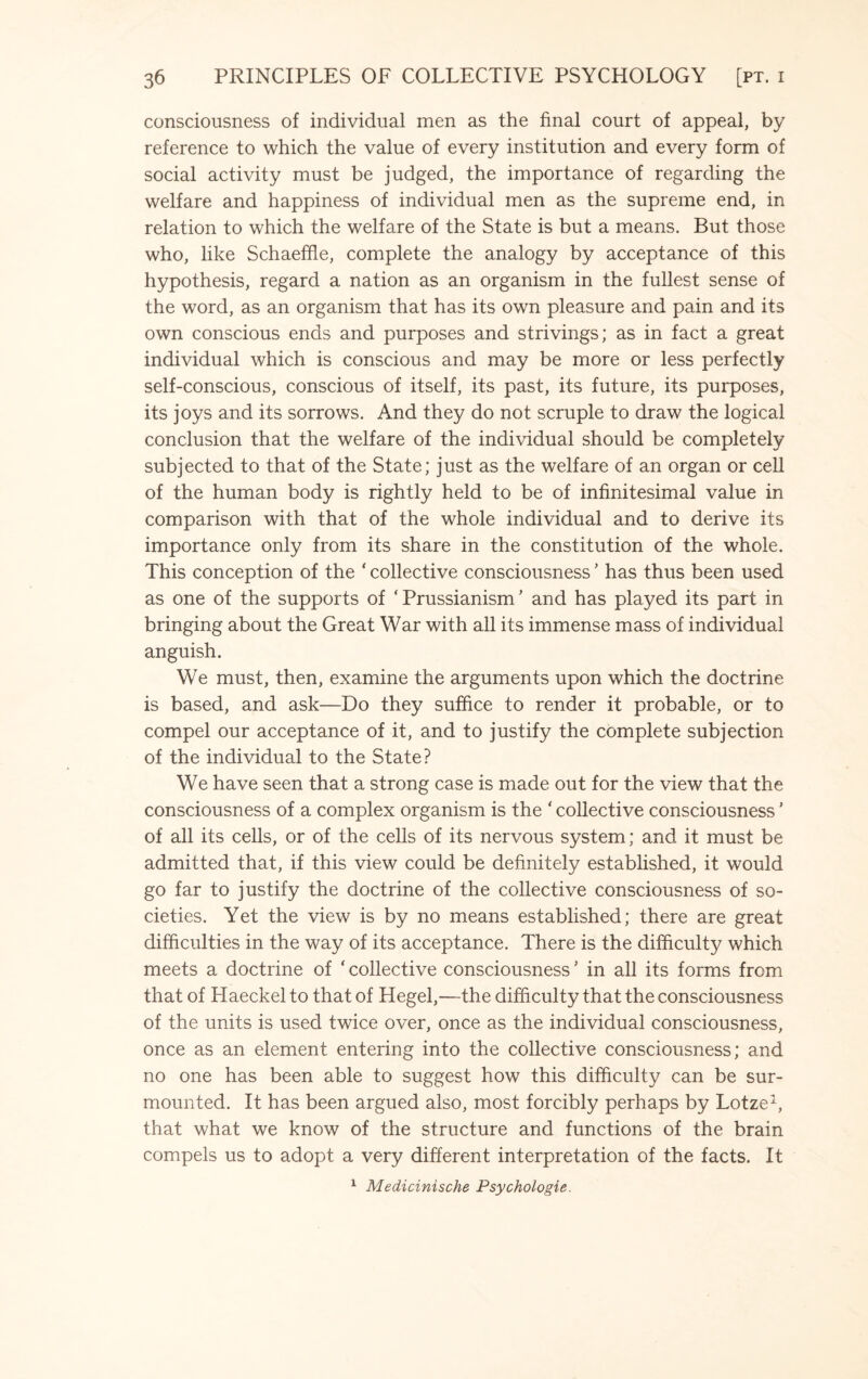 consciousness of individual men as the final court of appeal, by reference to which the value of every institution and every form of social activity must be judged, the importance of regarding the welfare and happiness of individual men as the supreme end, in relation to which the welfare of the State is but a means. But those who, like Schaeffle, complete the analogy by acceptance of this hypothesis, regard a nation as an organism in the fullest sense of the word, as an organism that has its own pleasure and pain and its own conscious ends and purposes and strivings; as in fact a great individual which is conscious and may be more or less perfectly self-conscious, conscious of itself, its past, its future, its purposes, its joys and its sorrows. And they do not scruple to draw the logical conclusion that the welfare of the individual should be completely subjected to that of the State; just as the welfare of an organ or cell of the human body is rightly held to be of infinitesimal value in comparison with that of the whole individual and to derive its importance only from its share in the constitution of the whole. This conception of the * collective consciousness ’ has thus been used as one of the supports of ‘ Prussianism ’ and has played its part in bringing about the Great War with all its immense mass of individual anguish. We must, then, examine the arguments upon which the doctrine is based, and ask—Do they suffice to render it probable, or to compel our acceptance of it, and to justify the complete subjection of the individual to the State? We have seen that a strong case is made out for the view that the consciousness of a complex organism is the * collective consciousness ’ of all its cells, or of the cells of its nervous system; and it must be admitted that, if this view could be definitely established, it would go far to justify the doctrine of the collective consciousness of so¬ cieties. Yet the view is by no means established; there are great difficulties in the way of its acceptance. There is the difficulty which meets a doctrine of ‘ collective consciousnessJ in all its forms from that of Haeckel to that of Hegel,—the difficulty that the consciousness of the units is used twice over, once as the individual consciousness, once as an element entering into the collective consciousness; and no one has been able to suggest how this difficulty can be sur¬ mounted. It has been argued also, most forcibly perhaps by Lotze1, that what we know of the structure and functions of the brain compels us to adopt a very different interpretation of the facts. It 1 Medicinische Psychologic.