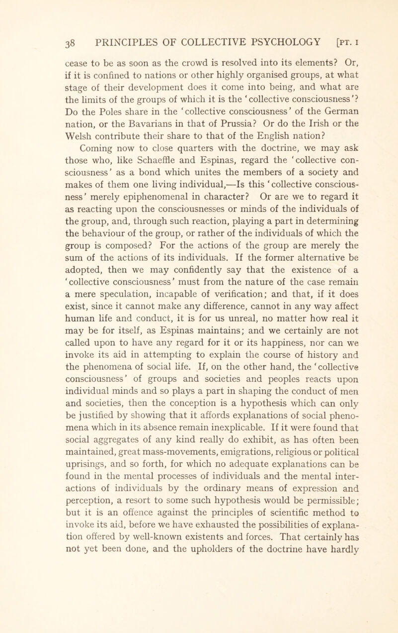 cease to be as soon as the crowd is resolved into its elements? Or, if it is confined to nations or other highly organised groups, at what stage of their development does it come into being, and what are the limits of the groups of which it is the ‘collective consciousness'? Do the Poles share in the ‘collective consciousness' of the German nation, or the Bavarians in that of Prussia? Or do the Irish or the Welsh contribute their share to that of the English nation? Coming now to close quarters with the doctrine, we may ask those who, like Schaeffle and Espinas, regard the ‘collective con¬ sciousness' as a bond which unites the members of a society and makes of them one living individual,—Is this ' collective conscious¬ ness' merely epiphenomenal in character? Or are we to regard it as reacting upon the consciousnesses or minds of the individuals of the group, and, through such reaction, playing a part in determining the behaviour of the group, or rather of the individuals of which the group is composed? For the actions of the group are merely the sum of the actions of its individuals. If the former alternative be adopted, then we may confidently say that the existence of a ‘collective consciousness’ must from the nature of the case remain a mere speculation, incapable of verification; and that, if it does exist, since it cannot make any difference, cannot in any way affect human life and conduct, it is for us unreal, no matter how real it may be for itself, as Espinas maintains; and we certainly are not called upon to have any regard for it or its happiness, nor can we invoke its aid in attempting to explain the course of history and the phenomena of social life. If, on the other hand, the ‘ collective consciousness’ of groups and societies and peoples reacts upon individual minds and so plays a part in shaping the conduct of men and societies, then the conception is a hypothesis which can only be justified by showing that it affords explanations of social pheno¬ mena which in its absence remain inexplicable. If it were found that social aggregates of any kind really do exhibit, as has often been maintained, great mass-movements, emigrations, religious or political uprisings, and so forth, for which no adequate explanations can be found in the mental processes of individuals and the mental inter¬ actions of individuals by the ordinary means of expression and perception, a resort to some such hypothesis would be permissible; but it is an offence against the principles of scientific method to invoke its aid, before we have exhausted the possibilities of explana¬ tion offered by well-known existents and forces. That certainly has not yet been done, and the upholders of the doctrine have hardly