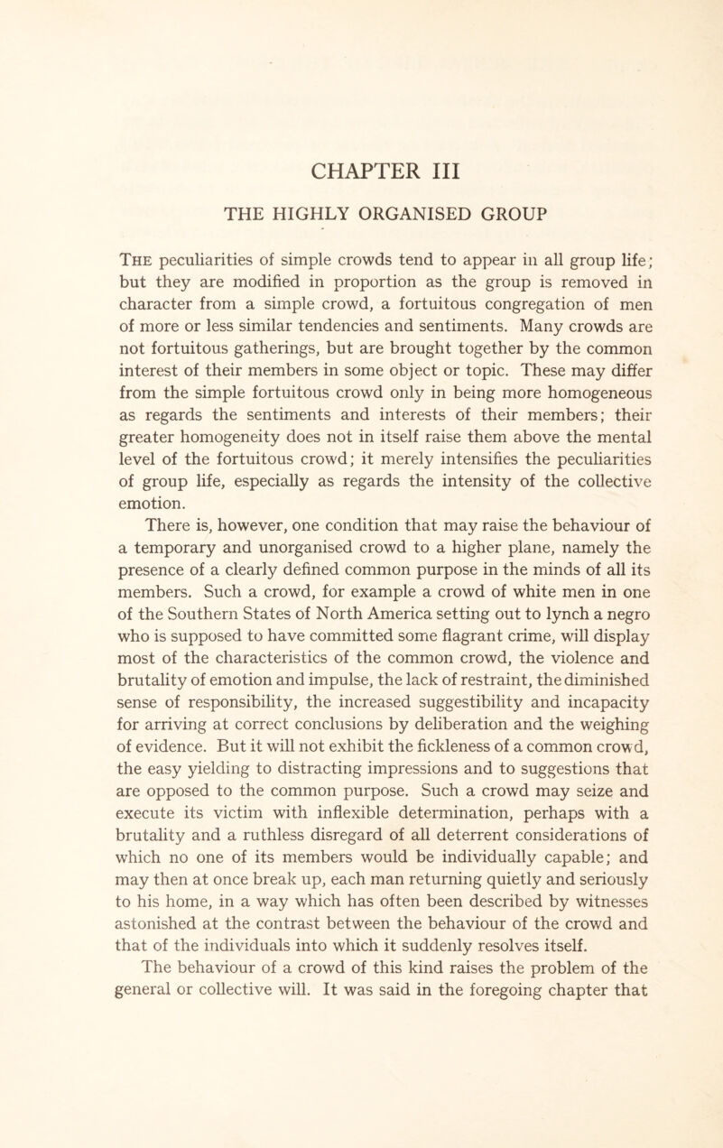 THE HIGHLY ORGANISED GROUP The peculiarities of simple crowds tend to appear in all group life; but they are modified in proportion as the group is removed in character from a simple crowd, a fortuitous congregation of men of more or less similar tendencies and sentiments. Many crowds are not fortuitous gatherings, but are brought together by the common interest of their members in some object or topic. These may differ from the simple fortuitous crowd only in being more homogeneous as regards the sentiments and interests of their members; their greater homogeneity does not in itself raise them above the mental level of the fortuitous crowd; it merely intensifies the peculiarities of group life, especially as regards the intensity of the collective emotion. There is, however, one condition that may raise the behaviour of a temporary and unorganised crowd to a higher plane, namely the presence of a clearly defined common purpose in the minds of all its members. Such a crowd, for example a crowd of white men in one of the Southern States of North America setting out to lynch a negro who is supposed to have committed some flagrant crime, will display most of the characteristics of the common crowd, the violence and brutality of emotion and impulse, the lack of restraint, the diminished sense of responsibility, the increased suggestibility and incapacity for arriving at correct conclusions by deliberation and the weighing of evidence. But it will not exhibit the fickleness of a common crowd, the easy yielding to distracting impressions and to suggestions that are opposed to the common purpose. Such a crowd may seize and execute its victim with inflexible determination, perhaps with a brutality and a ruthless disregard of all deterrent considerations of which no one of its members would be individually capable; and may then at once break up, each man returning quietly and seriously to his home, in a way which has often been described by witnesses astonished at the contrast between the behaviour of the crowd and that of the individuals into which it suddenly resolves itself. The behaviour of a crowd of this kind raises the problem of the general or collective will. It was said in the foregoing chapter that