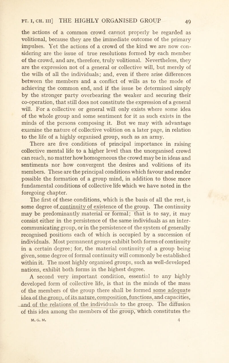 the actions of a common crowd cannot properly be regarded as volitional, because they are the immediate outcome of the primary impulses. Yet the actions of a crowd of the kind we are now con¬ sidering are the issue of true resolutions formed by each member of the crowd, and are, therefore, truly volitional. Nevertheless, they are the expression not of a general or collective will, but merely of the wills of all the individuals; and, even if there arise differences between the members and a conflict of wills as to the mode of achieving the common end, and if the issue be determined simply by the stronger party overbearing the weaker and securing their co-operation, that still does not constitute the expression of a general will. For a collective or general will only exists where some idea of the whole group and some sentiment for it as such exists in the minds of the persons composing it. But we may with advantage examine the nature of collective volition on a later page, in relation to the life of a highly organised group, such as an army. There are five conditions of principal importance in raising collective mental life to a higher level than the unorganised crowd can reach, no matter how homogeneous the crowd maybe in ideas and sentiments nor how convergent the desires and volitions of its members. These are the principal conditions which favour and render possible the formation of a group mind, in addition to those more fundamental conditions of collective life which we have noted in the foregoing chapter. The first of these conditions, which is the basis of all the rest, is some degree of continuity of existence of the group. The continuity may be predominantly material or formal; that is to say, it may consist either in the persistence of the same individuals as an inter¬ communicating group, or in the persistence of the system of generally recognised positions each of which is occupied by a succession of individuals. Most permanent groups exhibit both forms of continuity in a certain degree; for, the material continuity of a group being given, some degree of formal continuity will commonly be established within it. The most highly organised groups, such as well-developed nations, exhibit both forms in the highest degree. A second very important condition, essential to any highly developed form of collective life, is that in the minds of the mass of the members of the group there shall be formed some adequate idea of the group, of its nature, composition, functions, and capacities, and of the relations of the individuals to the group. The diffusion of this idea among the members of the group, which constitutes the M. G. M. 4