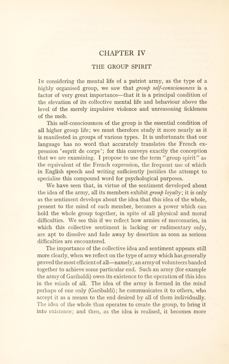 CHAPTER IV THE GROUP SPIRIT In considering the mental life of a patriot army, as the type of a highly organised group, we saw that group self-consciousness is a factor of very great importance—that it is a principal condition of the elevation of its collective mental life and behaviour above the level of the merely impulsive violence and unreasoning fickleness of the mob. This self-consciousness of the group is the essential condition of all higher group life; we must therefore study it more nearly as it is manifested in groups of various types. It is unfortunate that our language has no word that accurately translates the French ex¬ pression ‘esprit de corps’; for this conveys exactly the conception that we are examining. I propose to use the term “group spirit” as the equivalent of the French expression, the frequent use of which in English speech and writing sufficiently justifies the attempt to specialise this compound word for psychological purposes. We have seen that, in virtue of the sentiment developed about the idea of the army, all its members exhibit group loyalty; it is only as the sentiment develops about the idea that this idea of the whole, present to the mind of each member, becomes a power which can hold the whole group together, in spite of all physical and moral difficulties. We see this if we reflect how armies of mercenaries, in which this collective sentiment is lacking or rudimentary only, are apt to dissolve and fade away by desertion as soon as serious difficulties are encountered. The importance of the collective idea and sentiment appears still more clearly, when we reflect on the type of army which has generally proved the most efficient of all—namely, an army of volunteers banded together to achieve some particular end. Such an army (for example the army of Garibaldi) owes its existence to the operation of this idea in the minds of all. The idea of the army is formed in the mind perhaps of one only (Garibaldi); he communicates it to others, who accept it as a means to the end desired by all of them individually. The idea of the whole thus operates to create the group, to bring it into existence; and then, as the idea is realised, it becomes more