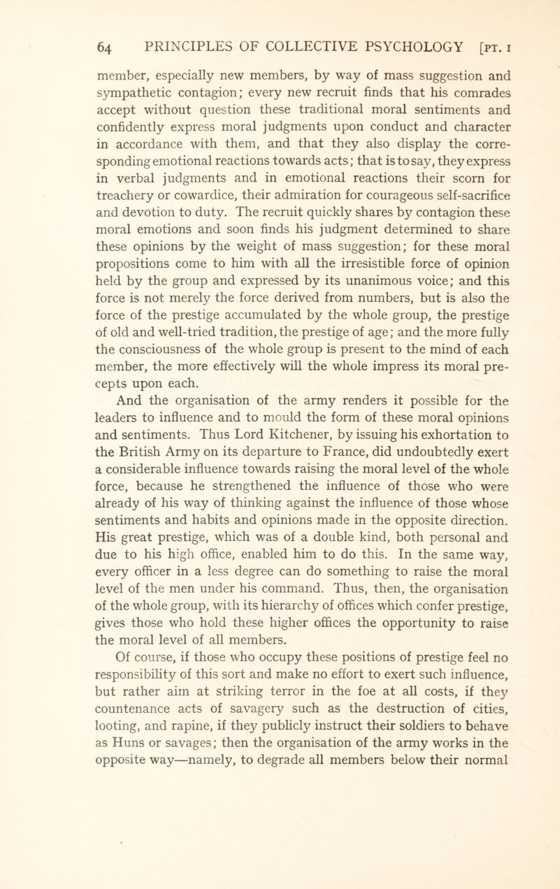 member, especially new members, by way of mass suggestion and sympathetic contagion; every new recruit finds that his comrades accept without question these traditional moral sentiments and confidently express moral judgments upon conduct and character in accordance with them, and that they also display the corre¬ sponding emotional reactions towards acts; that is to say, they express in verbal judgments and in emotional reactions their scorn for treachery or cowardice, their admiration for courageous self-sacrifice and devotion to duty. The recruit quickly shares by contagion these moral emotions and soon finds his judgment determined to share these opinions by the weight of mass suggestion; for these moral propositions come to him with all the irresistible force of opinion held by the group and expressed by its unanimous voice; and this force is not merely the force derived from numbers, but is also the force of the prestige accumulated by the whole group, the prestige of old and well-tried tradition, the prestige of age; and the more fully the consciousness of the whole group is present to the mind of each member, the more effectively will the whole impress its moral pre¬ cepts upon each. And the organisation of the army renders it possible for the leaders to influence and to mould the form of these moral opinions and sentiments. Thus Lord Kitchener, by issuing his exhortation to the British Army on its departure to France, did undoubtedly exert a considerable influence towards raising the moral level of the whole force, because he strengthened the influence of those who were already of his way of thinking against the influence of those whose sentiments and habits and opinions made in the opposite direction. His great prestige, which was of a double kind, both personal and due to his high office, enabled him to do this. In the same way, every officer in a less degree can do something to raise the moral level of the men under his command. Thus, then, the organisation of the whole group, with its hierarchy of offices which confer prestige, gives those who hold these higher offices the opportunity to raise the moral level of all members. Of course, if those who occupy these positions of prestige feel no responsibility of this sort and make no effort to exert such influence, but rather aim at striking terror in the foe at all costs, if they countenance acts of savagery such as the destruction of cities, looting, and rapine, if they publicly instruct their soldiers to behave as Huns or savages; then the organisation of the army works in the opposite way—namely, to degrade all members below their normal