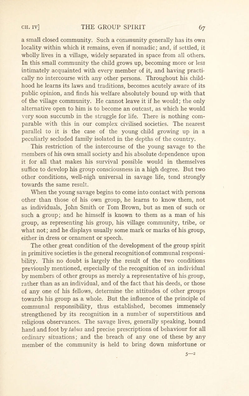 a small closed community. Such a community generally has its own locality within which it remains, even if nomadic; and, if settled, it wholly lives in a village, widely separated in space from all others. In this small community the child grows up, becoming more or less intimately acquainted with every member of it, and having practi¬ cally no intercourse with any other persons. Throughout his child¬ hood he learns its laws and traditions, becomes acutely aware of its public opinion, and finds his welfare absolutely bound up with that of the village community. He cannot leave it if he would; the only alternative open to him is to become an outcast, as which he would very soon succumb in the struggle for life. There is nothing com¬ parable with this in our complex civilised societies. The nearest parallel to it is the case of the young child growing up in a peculiarly secluded family isolated in the depths of the country. This restriction of the intercourse of the young savage to the members of his own small society and his absolute dependence upon it for all that makes his survival possible would in themselves suffice to develop his group consciousness in a high degree. But two other conditions, well-nigh universal in savage life, tend strongly towards the same result. When the young savage begins to come into contact with persons other than those of his own group, he learns to know them, not as individuals, John Smith or Tom Brown, but as men of such or such a group; and he himself is known to them as a man of his group, as representing his group, his village community, tribe, or what not; and he displays usually some mark or marks of his group, either in dress or ornament or speech. The other great condition of the development of the group spirit in primitive societies is the general recognition of communal responsi¬ bility. This no doubt is largely the result of the two conditions previously mentioned, especially of the recognition of an individual by members of other groups as merely a representative of his group, rather than as an individual, and of the fact that his deeds, or those of any one of his fellows, determine the attitudes of other groups towards his group as a whole. But the influence of the principle of communal responsibility, thus established, becomes immensely strengthened by its recognition in a number of superstitious and religious observances. The savage lives, generally speaking, bound hand and foot by tabus and precise prescriptions of behaviour for all ordinary situations; and the breach of any one of these by any member of the community is held to bring down misfortune or 5—2