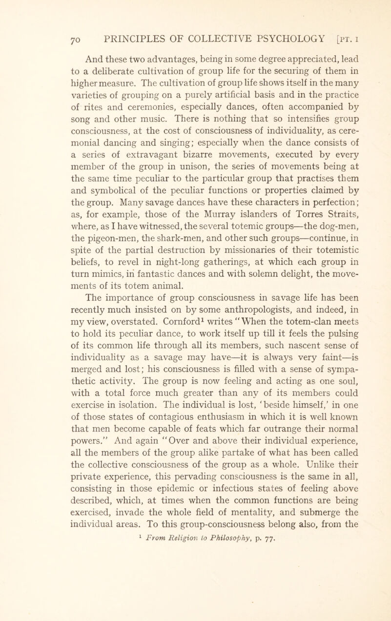 And these two advantages, being in some degree appreciated, lead to a deliberate cultivation of group life for the securing of them in higher measure. The cultivation of group life shows itself in the many varieties of grouping on a purely artificial basis and in the practice of rites and ceremonies, especially dances, often accompanied by song and other music. There is nothing that so intensifies group consciousness, at the cost of consciousness of individuality, as cere¬ monial dancing and singing; especially when the dance consists of a series of extravagant bizarre movements, executed by every member of the group in unison, the series of movements being at the same time peculiar to the particular group that practises them and symbolical of the peculiar functions or properties claimed by the group. Man}? savage dances have these characters in perfection; as, for example, those of the Murray islanders of Torres Straits, where, as I have witnessed, the several totemic groups—the dog-men, the pigeon-men, the shark-men, and other such groups—continue, in spite of the partial destruction by missionaries of their totemistic beliefs, to revel in night-long gatherings, at which each group in turn mimics, in fantastic dances and with solemn delight, the move¬ ments of its totem animal. The importance of group consciousness in savage life has been recently much insisted on by some anthropologists, and indeed, in my view, overstated. Cornford1 writes  When the totem-clan meets to hold its peculiar dance, to work itself up till it feels the pulsing of its common life through all its members, such nascent sense of individuality as a savage may have—it is always very faint—is merged and lost; his consciousness is filled with a sense of sympa¬ thetic activity. The group is now feeling and acting as one soul, with a total force much greater than any of its members could exercise in isolation. The individual is lost, 'beside himself,’ in one of those states of contagious enthusiasm in which it is well known that men become capable of feats which far outrange their normal powers.” And again Over and above their individual experience, all the members of the group alike partake of what has been called the collective consciousness of the group as a whole. Unlike their private experience, this pervading consciousness is the same in all, consisting in those epidemic or infectious states of feeling above described, which, at times when the common functions are being exercised, invade the whole field of mentality, and submerge the individual areas. To this group-consciousness belong also, from the 1 From Religion to Philosophy, p. 77.