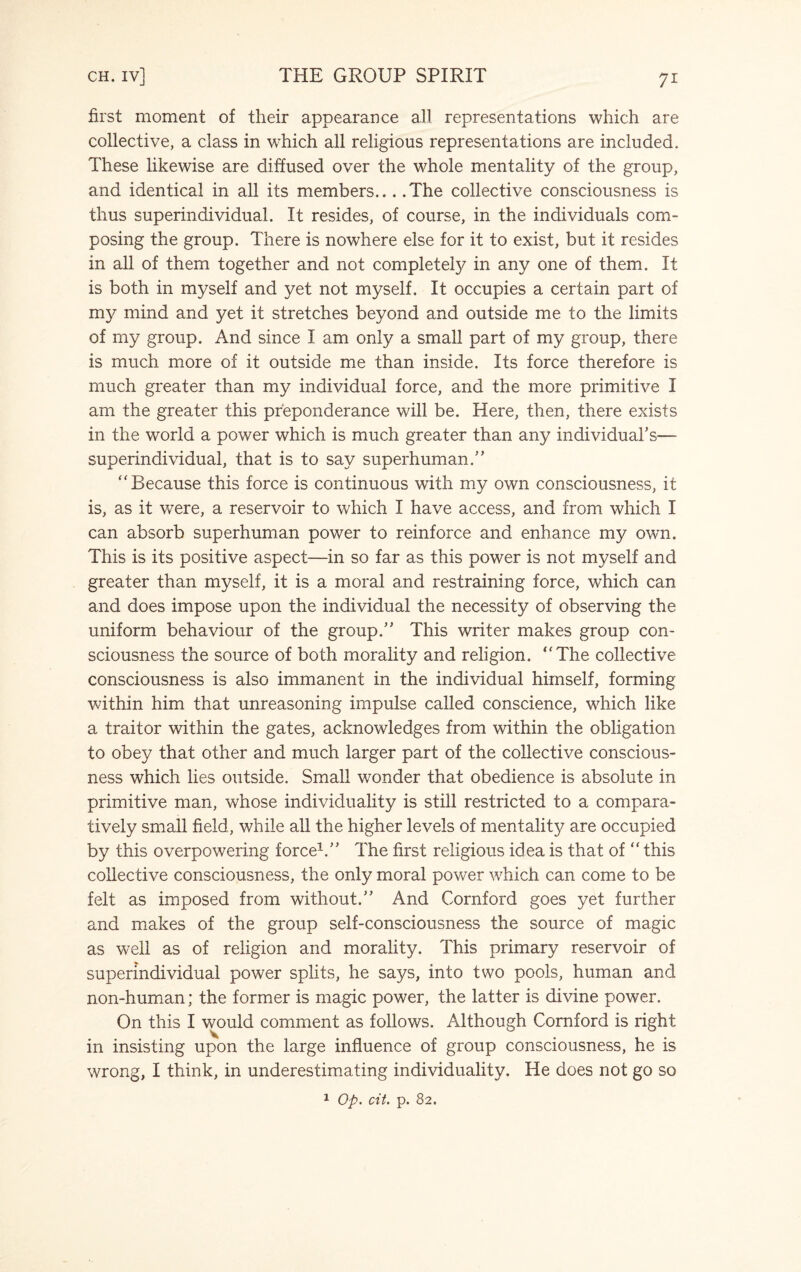 first moment of their appearance all representations which are collective, a class in which all religious representations are included. These likewise are diffused over the whole mentality of the group, and identical in all its members... .The collective consciousness is thus superindividual. It resides, of course, in the individuals com¬ posing the group. There is nowhere else for it to exist, but it resides in all of them together and not completely in any one of them. It is both in myself and yet not myself. It occupies a certain part of my mind and yet it stretches beyond and outside me to the limits of my group. And since I am only a small part of my group, there is much more of it outside me than inside. Its force therefore is much greater than my individual force, and the more primitive I am the greater this preponderance will be. Here, then, there exists in the world a power which is much greater than any individual’s— superindividual, that is to say superhuman.” “ Because this force is continuous with my own consciousness, it is, as it were, a reservoir to which I have access, and from which I can absorb superhuman power to reinforce and enhance my own. This is its positive aspect—in so far as this power is not myself and greater than myself, it is a moral and restraining force, which can and does impose upon the individual the necessity of observing the uniform behaviour of the group.” This writer makes group con¬ sciousness the source of both morality and religion. “The collective consciousness is also immanent in the individual himself, forming within him that unreasoning impulse called conscience, which like a traitor within the gates, acknowledges from within the obligation to obey that other and much larger part of the collective conscious¬ ness which lies outside. Small wonder that obedience is absolute in primitive man, whose individuality is still restricted to a compara¬ tively small field, while all the higher levels of mentality are occupied by this overpowering force1.” The first religious idea is that of “ this collective consciousness, the only moral power which can come to be felt as imposed from without.” And Cornford goes yet further and makes of the group self-consciousness the source of magic as well as of religion and morality. This primary reservoir of superindividual power splits, he says, into two pools, human and non-human; the former is magic power, the latter is divine power. On this I would comment as follows. Although Cornford is right in insisting upon the large influence of group consciousness, he is wrong, I think, in underestimating individuality. He does not go so 1 Op. cit. p. 82.