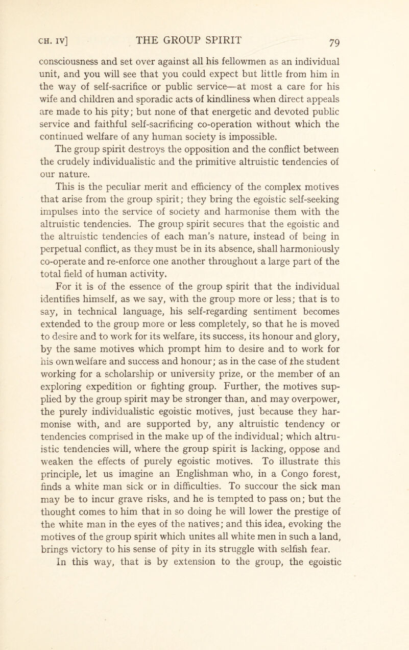 consciousness and set over against all his fellowmen as an individual unit, and you will see that you could expect but little from him in the way of self-sacrifice or public service—at most a care for his wife and children and sporadic acts of kindliness when direct appeals are made to his pity; but none of that energetic and devoted public service and faithful self-sacrificing co-operation without which the continued welfare of any human society is impossible. The group spirit destroys the opposition and the conflict between the crudely individualistic and the primitive altruistic tendencies of our nature. This is the peculiar merit and efficiency of the complex motives that arise from the group spirit; they bring the egoistic self-seeking impulses into the service of society and harmonise them with the altruistic tendencies. The group spirit secures that the egoistic and the altruistic tendencies of each man’s nature, instead of being in perpetual conflict, as they must be in its absence, shall harmoniously co-operate and re-enforce one another throughout a large part of the total field of human activity. For it is of the essence of the group spirit that the individual identifies himself, as we say, with the group more or less; that is to say, in technical language, his self-regarding sentiment becomes extended to the group more or less completely, so that he is moved to desire and to work for its welfare, its success, its honour and glory, by the same motives which prompt him to desire and to work for his own welfare and success and honour; as in the case of the student working for a scholarship or university prize, or the member of an exploring expedition or fighting group. Further, the motives sup¬ plied by the group spirit may be stronger than, and may overpower, the purely individualistic egoistic motives, just because they har¬ monise with, and are supported by, any altruistic tendency or tendencies comprised in the make up of the individual; which altru¬ istic tendencies will, where the group spirit is lacking, oppose and weaken the effects of purely egoistic motives. To illustrate this principle, let us imagine an Englishman who, in a Congo forest, finds a white man sick or in difficulties. To succour the sick man may be to incur grave risks, and he is tempted to pass on; but the thought comes to him that in so doing he will lower the prestige of the white man in the eyes of the natives; and this idea, evoking the motives of the group spirit which unites all white men in such a land, brings victory to his sense of pity in its struggle with selfish fear. In this way, that is by extension to the group, the egoistic