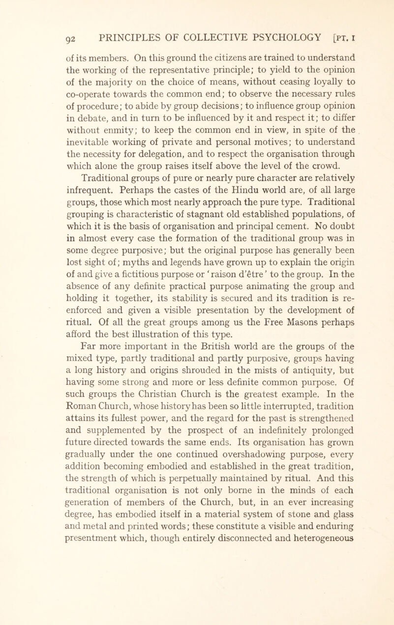 of its members. On this ground the citizens are trained to understand the working of the representative principle; to yield to the opinion of the majority on the choice of means, without ceasing loyally to co-operate towards the common end; to observe the necessary rules of procedure; to abide by group decisions; to influence group opinion in debate, and in turn to be influenced by it and respect it; to differ without enmity; to keep the common end in view, in spite of the inevitable working of private and personal motives; to understand the necessity for delegation, and to respect the organisation through which alone the group raises itself above the level of the crowd. Traditional groups of pure or nearly pure character are relatively infrequent. Perhaps the castes of the Hindu world are, of all large groups, those which most nearly approach the pure type. Traditional grouping is characteristic of stagnant old established populations, of which it is the basis of organisation and principal cement. No doubt in almost every case the formation of the traditional group was in some degree purposive; but the original purpose has generally been lost sight of; myths and legends have grown up to explain the origin of and give a fictitious purpose or ‘ raison d’etre ’ to the group. In the absence of any definite practical purpose animating the group and holding it together, its stability is secured and its tradition is re¬ enforced and given a visible presentation by the development of ritual. Of all the great groups among us the Free Masons perhaps afford the best illustration of this type. Far more important in the British world are the groups of the mixed type, partly traditional and partly purposive, groups having a long history and origins shrouded in the mists of antiquity, but having some strong and more or less definite common purpose. Of such groups the Christian Church is the greatest example. In the Roman Church, whose history has been so little interrupted, tradition attains its fullest power, and the regard for the past is strengthened and supplemented by the prospect of an indefinitely prolonged future directed towards the same ends. Its organisation has grown gradually under the one continued overshadowing purpose, every addition becoming embodied and established in the great tradition, the strength of which is perpetually maintained by ritual. And this traditional organisation is not only borne in the minds of each generation of members of the Church, but, in an ever increasing degree, has embodied itself in a material system of stone and glass and metal and printed words; these constitute a visible and enduring presentment which, though entirely disconnected and heterogeneous