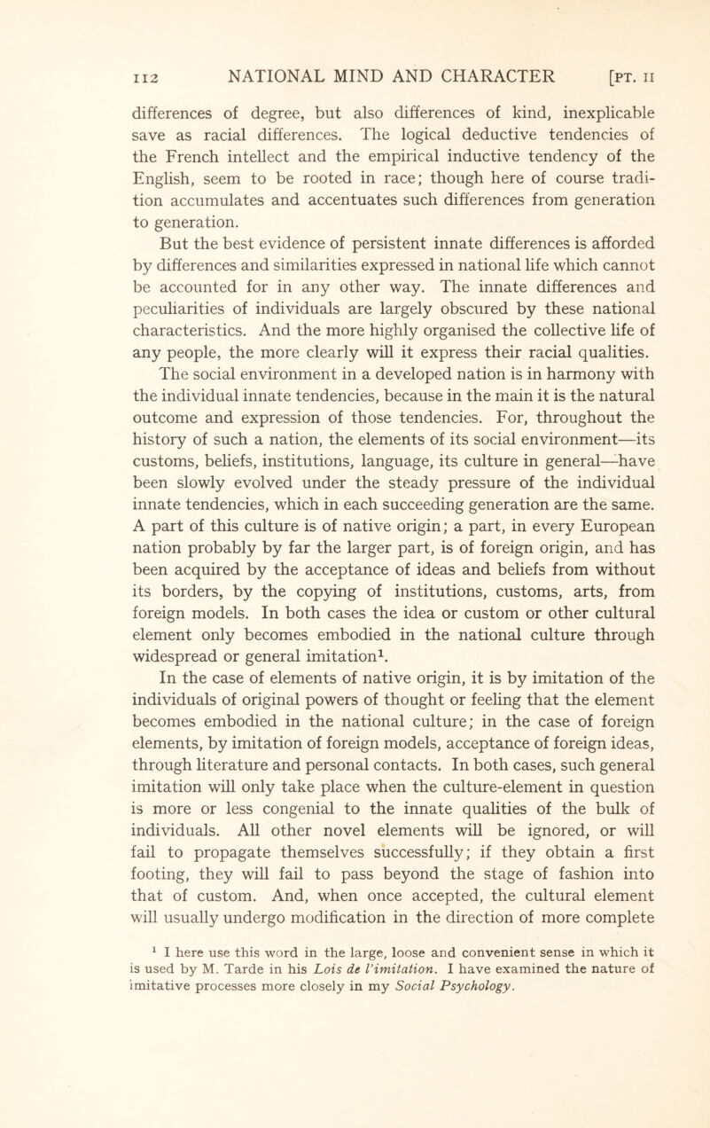 differences of degree, but also differences of kind, inexplicable save as racial differences. The logical deductive tendencies of the French intellect and the empirical inductive tendency of the English, seem to be rooted in race; though here of course tradi¬ tion accumulates and accentuates such differences from generation to generation. But the best evidence of persistent innate differences is afforded by differences and similarities expressed in national life which cannot be accounted for in any other way. The innate differences and peculiarities of individuals are largely obscured by these national characteristics. And the more highly organised the collective life of any people, the more clearly will it express their racial qualities. The social environment in a developed nation is in harmony with the individual innate tendencies, because in the main it is the natural outcome and expression of those tendencies. For, throughout the history of such a nation, the elements of its social environment—its customs, beliefs, institutions, language, its culture in general—have been slowly evolved under the steady pressure of the individual innate tendencies, which in each succeeding generation are the same. A part of this culture is of native origin; a part, in every European nation probably by far the larger part, is of foreign origin, and has been acquired by the acceptance of ideas and beliefs from without its borders, by the copying of institutions, customs, arts, from foreign models. In both cases the idea or custom or other cultural element only becomes embodied in the national culture through widespread or general imitation1. In the case of elements of native origin, it is by imitation of the individuals of original powers of thought or feeling that the element becomes embodied in the national culture; in the case of foreign elements, by imitation of foreign models, acceptance of foreign ideas, through literature and personal contacts. In both cases, such general imitation will only take place when the culture-element in question is more or less congenial to the innate qualities of the bulk of individuals. All other novel elements will be ignored, or will fail to propagate themselves successfully; if they obtain a first footing, they will fail to pass beyond the stage of fashion into that of custom. And, when once accepted, the cultural element will usually undergo modification in the direction of more complete 1 I here use this word in the large, loose and convenient sense in which it is used by M. Tarde in his Lois de limitation. I have examined the nature of imitative processes more closely in my Social Psychology.