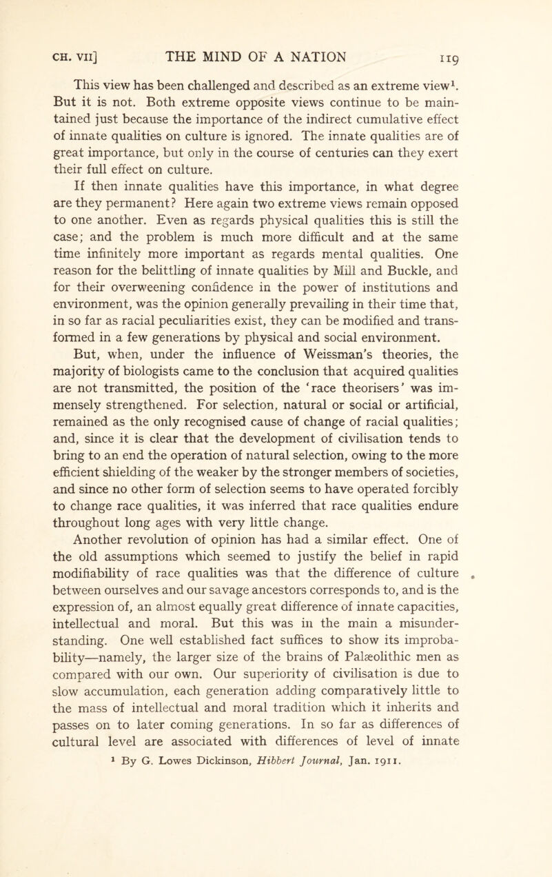 This view has been challenged and described as an extreme view1. But it is not. Both extreme opposite views continue to be main¬ tained just because the importance of the indirect cumulative effect of innate qualities on culture is ignored. The innate qualities are of great importance, but only in the course of centuries can they exert their full effect on culture. If then innate qualities have this importance, in what degree are they permanent? Here again two extreme views remain opposed to one another. Even as regards physical qualities this is still the case; and the problem is much more difficult and at the same time infinitely more important as regards mental qualities. One reason for the belittling of innate qualities by Mill and Buckle, and for their overweening confidence in the power of institutions and environment, was the opinion generally prevailing in their time that, in so far as racial peculiarities exist, they can be modified and trans¬ formed in a few generations by physical and social environment. But, when, under the influence of Weissman’s theories, the majority of biologists came to the conclusion that acquired qualities are not transmitted, the position of the ‘race theorisers’ was im¬ mensely strengthened. For selection, natural or social or artificial, remained as the only recognised cause of change of racial qualities; and, since it is clear that the development of civilisation tends to bring to an end the operation of natural selection, owing to the more efficient shielding of the weaker by the stronger members of societies, and since no other form of selection seems to have operated forcibly to change race qualities, it was inferred that race qualities endure throughout long ages with very little change. Another revolution of opinion has had a similar effect. One of the old assumptions which seemed to justify the belief in rapid modifiability of race qualities was that the difference of culture between ourselves and our savage ancestors corresponds to, and is the expression of, an almost equally great difference of innate capacities, intellectual and moral. But this was in the main a misunder¬ standing. One well established fact suffices to show its improba¬ bility—namely, the larger size of the brains of Paleolithic men as compared with our own. Our superiority of civilisation is due to slow accumulation, each generation adding comparatively little to the mass of intellectual and moral tradition which it inherits and passes on to later coming generations. In so far as differences of cultural level are associated with differences of level of innate 1 By G„ Lowes Dickinson, Hibbert Journal, Jan. 1911.