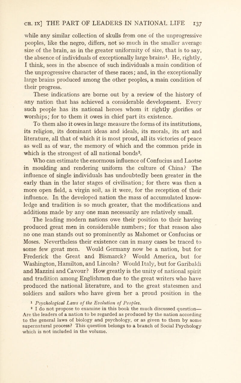 while any similar collection of skulls from one of the unprogressive peoples, like the negro, differs, not so much in the smaller average size of the brain, as in the greater uniformity of size, that is to say, the absence of individuals of exceptionally large brains1. He, rightly, I think, sees in the absence of such individuals a main condition of the unprogressive character of these races; and, in the exceptionally large brains produced among the other peoples, a main condition of their progress. These indications are borne out by a review of the history of any nation that has achieved a considerable development. Every such people has its national heroes whom it rightly glorifies or worships; for to them it owes in chief part its existence. To them also it owes in large measure the forms of its institutions, its religion, its dominant ideas and ideals, its morals, its art and literature, all that of which it is most proud, all its victories of peace as well as of war, the memory of which and the common pride in which is the strongest of all national bonds2. Who can estimate the enormous influence of Confucius and Laotse in moulding and rendering uniform the culture of China? The influence of single individuals has undoubtedly been greater in the early than in the later stages of civilisation; for there was then a more open field, a virgin soil, as it were, for the reception of their influence. In the developed nation the mass of accumulated know¬ ledge and tradition is so much greater, that the modifications and additions made by any one man necessarily are relatively small. The leading modern nations owe their position to their having produced great men in considerable numbers; for that reason also no one man stands out so prominently as Mahomet or Confucius or Moses. Nevertheless their existence can in many cases be traced to some few great men. Would Germany now be a nation, but for Frederick the Great and Bismarck? Would America, but for Washington, Hamilton, and Lincoln? Would Italy, but for Garibaldi and Mazzini and Cavour? How greatly is the unity of national spirit and tradition among Englishmen due to the great writers who have produced the national literature, and to the great statesmen and soldiers and sailors who have given her a proud position in the 1 Psychological Laws of the Evolution of Peoples. 2 I do not propose to examine in this book the much discussed question— Are the leaders of a nation to be regarded as produced by the nation according to the general laws of biology and psychology, or as given to them by some supernatural process? This question belongs to a branch of Social Psychology which is not included in the volume.