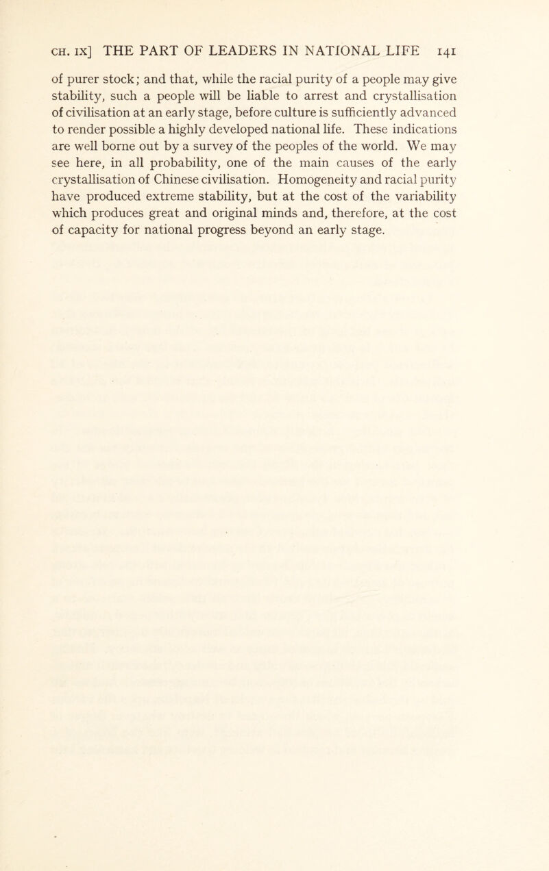 of purer stock; and that, while the racial purity of a people may give stability, such a people will be liable to arrest and crystallisation of civilisation at an early stage, before culture is sufficiently advanced to render possible a highly developed national life. These indications are well borne out by a survey of the peoples of the world. We may see here, in all probability, one of the main causes of the early crystallisation of Chinese civilisation. Homogeneity and racial purity have produced extreme stability, but at the cost of the variability which produces great and original minds and, therefore, at the cost of capacity for national progress beyond an early stage.