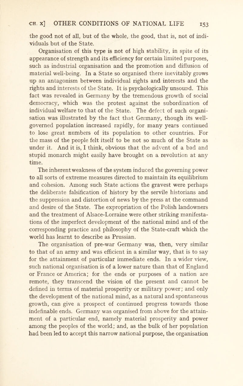 the good not of all, but of the whole, the good, that is, not of indi¬ viduals but of the State. Organisation of this type is not of high stability, in spite of its appearance of strength and its efficiency for certain limited purposes, such as industrial organisation and the promotion and diffusion of material well-being. In a State so organised there inevitably grows up an antagonism between individual rights and interests and the rights and interests of the State. It is psychologically unsound. This fact was revealed in Germany by the tremendous growth of social democracy, which was the protest against the subordination of individual welfare to that of the State. The defect of such organi¬ sation was illustrated by the fact that Germany, though its well- governed population increased rapidly, for many years continued to lose great numbers of its population to other countries. For the mass of the people felt itself to be not so much of the State as under it. And it is, I think, obvious that the advent of a bad and stupid monarch might easily have brought on a revolution at any time. The inherent weakness of the system induced the governing power to all sorts of extreme measures directed to maintain its equilibrium and cohesion. Among such State actions the gravest were perhaps the deliberate falsification of history by the servile historians and the suppression and distortion of news by the press at the command and desire of the State. The expropriation of the Polish landowners and the treatment of Alsace-Lorraine were other striking manifesta¬ tions of the imperfect development of the national mind and of the corresponding practice and philosophy of the State-craft which the world has learnt to describe as Prussian. The organisation of pre-war Germany was, then, very similar to that of an army and was efficient in a similar way, that is to say for the attainment of particular immediate ends. In a wider view, such national organisation is of a lower nature than that of England or France or America; for the ends or purposes of a nation are remote, they transcend the vision of the present and cannot be defined in terms of material prosperity or military power; and only the development of the national mind, as a natural and spontaneous growth, can give a prospect of continued progress towards those indefinable ends. Germany was organised from above for the attain¬ ment of a particular end, namely material prosperity and power among the peoples of the world; and, as the bulk of her population had been led to accept this narrow national purpose, the organisation