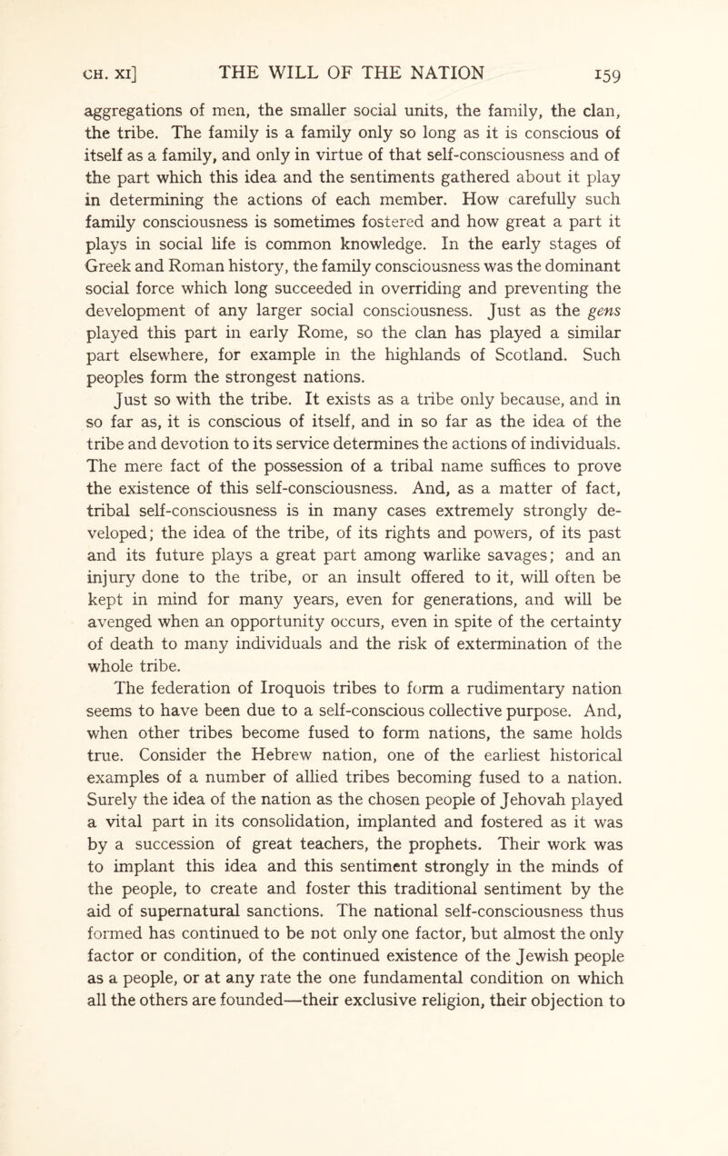 aggregations of men, the smaller social units, the family, the clan, the tribe. The family is a family only so long as it is conscious of itself as a family, and only in virtue of that self-consciousness and of the part which this idea and the sentiments gathered about it play in determining the actions of each member. How carefully such family consciousness is sometimes fostered and how great a part it plays in social life is common knowledge. In the early stages of Greek and Roman history, the family consciousness was the dominant social force which long succeeded in overriding and preventing the development of any larger social consciousness. Just as the gens played this part in early Rome, so the clan has played a similar part elsewhere, for example in the highlands of Scotland. Such peoples form the strongest nations. Just so with the tribe. It exists as a tribe only because, and in so far as, it is conscious of itself, and in so far as the idea of the tribe and devotion to its service determines the actions of individuals. The mere fact of the possession of a tribal name suffices to prove the existence of this self-consciousness. And, as a matter of fact, tribal self-consciousness is in many cases extremely strongly de¬ veloped; the idea of the tribe, of its rights and powers, of its past and its future plays a great part among warlike savages; and an injury done to the tribe, or an insult offered to it, will often be kept in mind for many years, even for generations, and will be avenged when an opportunity occurs, even in spite of the certainty of death to many individuals and the risk of extermination of the whole tribe. The federation of Iroquois tribes to form a rudimentary nation seems to have been due to a self-conscious collective purpose. And, when other tribes become fused to form nations, the same holds true. Consider the Hebrew nation, one of the earliest historical examples of a number of allied tribes becoming fused to a nation. Surely the idea of the nation as the chosen people of Jehovah played a vital part in its consolidation, implanted and fostered as it was by a succession of great teachers, the prophets. Their work was to implant this idea and this sentiment strongly in the minds of the people, to create and foster this traditional sentiment by the aid of supernatural sanctions. The national self-consciousness thus formed has continued to be not only one factor, but almost the only factor or condition, of the continued existence of the Jewish people as a people, or at any rate the one fundamental condition on which all the others are founded—their exclusive religion, their objection to