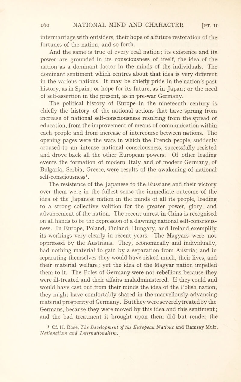 intermarriage with outsiders, their hope of a future restoration of the fortunes of the nation, and so forth. And the same is true of every real nation; its existence and its power are grounded in its consciousness of itself, the idea of the nation as a dominant factor in the minds of the individuals. The dominant sentiment which centres about that idea is very different in the various nations. It may be chiefly pride in the nation's past history, as in Spain; or hope for its future, as in Japan; or the need of self-assertion in the present, as in pre-war Germany. The political history of Europe in the nineteenth century is chiefly the history of the national actions that have sprung from increase of national self-consciousness resulting from the spread of education, from the improvement of means of communication within each people and from increase of intercourse between nations. The opening pages were the wars in which the French people, suddenly aroused to an intense national consciousness, successfully resisted and drove back all the other European powers. Of other leading events the formation of modern Italy and of modern Germany, of Bulgaria, Serbia, Greece, were results of the awakening of national self-consciousness1. The resistance of the Japanese to the Russians and their victory over them were in the fullest sense the immediate outcome of the idea of the Japanese nation in the minds of all its people, leading to a strong collective volition for the greater power, glory, and advancement of the nation. The recent unrest in China is recognised on all hands to be the expression of a dawning national self-conscious¬ ness. In Europe, Poland, Finland, Hungary, and Ireland exemplify its workings very clearly in recent years. The Magyars were not oppressed by the Austrians. They, economically and individually, had nothing material to gain by a separation from Austria; and in separating themselves they would have risked much, their lives, and their material welfare; yet the idea of the Magyar nation impelled them to it. The Poles of Germany were not rebellious because they were ill-treated and their affairs maladministered. If they could and would have cast out from their minds the idea of the Polish nation, they might have comfortably shared in the marvellously advancing material prosperity of Germany. Butt hey were severely treatedby the Germans, because they were moved by this idea and this sentiment; and the bad treatment it brought upon them did but render the 1 Cf. H. Rose, The Development of the European Nations and Ramsay Muir, Nationalism and Internationalism.