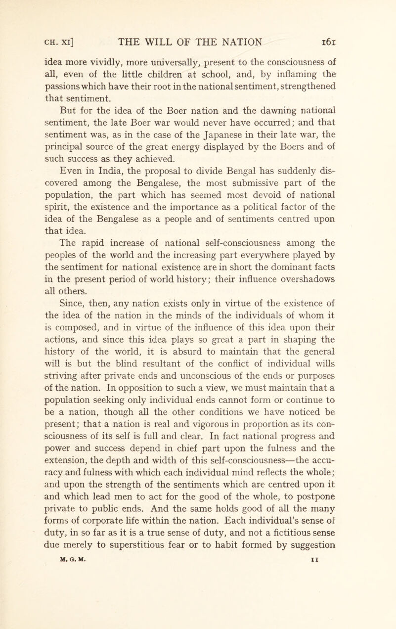 idea more vividly, more universally, present to the consciousness of all, even of the little children at school, and, by inflaming the passions which have their root in the national sentiment, strengthened that sentiment. But for the idea of the Boer nation and the dawning national sentiment, the late Boer war would never have occurred; and that sentiment was, as in the case of the Japanese in their late war, the principal source of the great energy displayed by the Boers and of such success as they achieved. Even in India, the proposal to divide Bengal has suddenly dis¬ covered among the Bengalese, the most submissive part of the population, the part which has seemed most devoid of national spirit, the existence and the importance as a political factor of the idea of the Bengalese as a people and of sentiments centred upon that idea. The rapid increase of national self-consciousness among the peoples of the world and the increasing part everywhere played by the sentiment for national existence are in short the dominant facts in the present period of world history; their influence overshadows all others. Since, then, any nation exists only in virtue of the existence of the idea of the nation in the minds of the individuals of whom it is composed, and in virtue of the influence of this idea upon their actions, and since this idea plays so great a part in shaping the history of the world, it is absurd to maintain that the general will is but the blind resultant of the conflict of individual wills striving after private ends and unconscious of the ends or purposes of the nation. In opposition to such a view, we must maintain that a population seeking only individual ends cannot form or continue to be a nation, though all the other conditions we have noticed be present; that a nation is real and vigorous in proportion as its con¬ sciousness of its self is full and clear. In fact national progress and power and success depend in chief part upon the fulness and the extension, the depth and width of this self-consciousness—the accu¬ racy and fulness with which each individual mind reflects the whole; and upon the strength of the sentiments which are centred upon it and which lead men to act for the good of the whole, to postpone private to public ends. And the same holds good of all the many forms of corporate life within the nation. Each individual's sense of duty, in so far as it is a true sense of duty, and not a fictitious sense due merely to superstitious fear or to habit formed by suggestion M. G. M. II