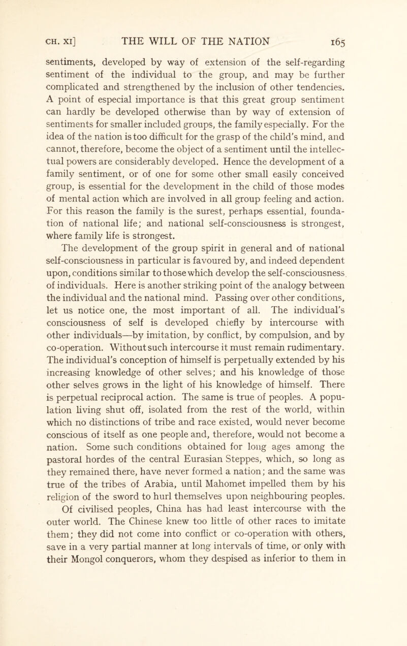 sentiments, developed by way of extension of the self-regarding sentiment of the individual to the group, and may be further complicated and strengthened by the inclusion of other tendencies. A point of especial importance is that this great group sentiment can hardly be developed otherwise than by way of extension of sentiments for smaller included groups, the family especially. For the idea of the nation is too difficult for the grasp of the child’s mind, and cannot, therefore, become the object of a sentiment until the intellec¬ tual powers are considerably developed. Hence the development of a family sentiment, or of one for some other small easily conceived group, is essential for the development in the child of those modes of mental action which are involved in all group feeling and action. For this reason the family is the surest, perhaps essential, founda¬ tion of national life; and national self-consciousness is strongest, where family life is strongest. The development of the group spirit in general and of national self-consciousness in particular is favoured by, and indeed dependent upon, conditions similar to those which develop the self-consciousness, of individuals. Here is another striking point of the analogy between the individual and the national mind. Passing over other conditions, let us notice one, the most important of all. The individual's consciousness of self is developed chiefly by intercourse with other individuals—by imitation, by conflict, by compulsion, and by co-operation. Without such intercourse it must remain rudimentary. The individual's conception of himself is perpetually extended by his increasing knowledge of other selves; and his knowledge of those other selves grows in the light of his knowledge of himself. There is perpetual reciprocal action. The same is true of peoples. A popu¬ lation living shut off, isolated from the rest of the world, within which no distinctions of tribe and race existed, would never become conscious of itself as one people and, therefore, would not become a nation. Some such conditions obtained for long ages among the pastoral hordes of the central Eurasian Steppes, which, so long as they remained there, have never formed a nation; and the same was true of the tribes of Arabia, until Mahomet impelled them by his religion of the sword to hurl themselves upon neighbouring peoples. Of civilised peoples, China has had least intercourse with the outer world. The Chinese knew too little of other races to imitate them; they did not come into conflict or co-operation with others, save in a very partial manner at long intervals of time, or only with their Mongol conquerors, whom they despised as inferior to them in