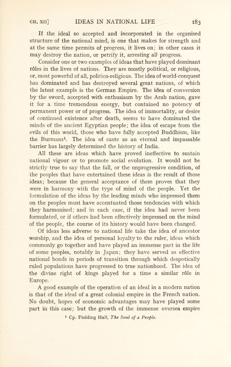 If the ideal so accepted and incorporated in the organised structure of the national mind, is one that makes for strength and at the same time permits of progress, it lives on; in other cases it may destroy the nation, or petrify it, arresting alJ progress. Consider one or two examples of ideas that have played dominant roles in the lives of nations. They are mostly political, or religious, or, most powerful of all, politico-religious. The idea of world-conquest has dominated and has destroyed several great nations, of which the latest example is the German Empire. The idea of conversion by the sword, accepted with enthusiasm by the Arab nation, gave it for a time tremendous energy, but contained no potency of permanent power or of progress. The idea of immortality, or desire of continued existence after death, seems to have dominated the minds of the ancient Egyptian people; the idea of escape from the evils of this world, those who have fully accepted Buddhism, like the Burmans1. The idea of caste as an eternal and impassable barrier has largely determined the history of India. All these are ideas which have proved ineffective to sustain national vigour or to promote social evolution. It would not be strictly true to say that the fall, or the unprogressive condition, of the peoples that have entertained these ideas is the result of those ideas; because the general acceptance of them proves that they were in harmony with the type of mind of the people. Yet the formulation of the ideas by the leading minds who impressed them on the peoples must have accentuated those tendencies with which they harmonised; and in each case, if the idea had never been formulated, or if others had been effectively impressed on the mind of the people, the course of its history would have been changed. Of ideas less adverse to national life take the idea of ancestor worship, and the idea of personal loyalty to the ruler, ideas which commonly go together and have played an immense part in the life of some peoples, notably in Japan; they have served as effective national bonds in periods of transition through which despotically ruled populations have progressed to true nationhood. The idea of the divine right of kings played for a time a similar r61e in Europe. A good example of the operation of an ideal in a modern nation is that of the ideal of a great colonial empire in the French nation. No doubt, hopes of economic advantages may have played some part in this case; but the growth of the immense oversea empire 1 Cp. Fielding Hall, The Soul of a People.