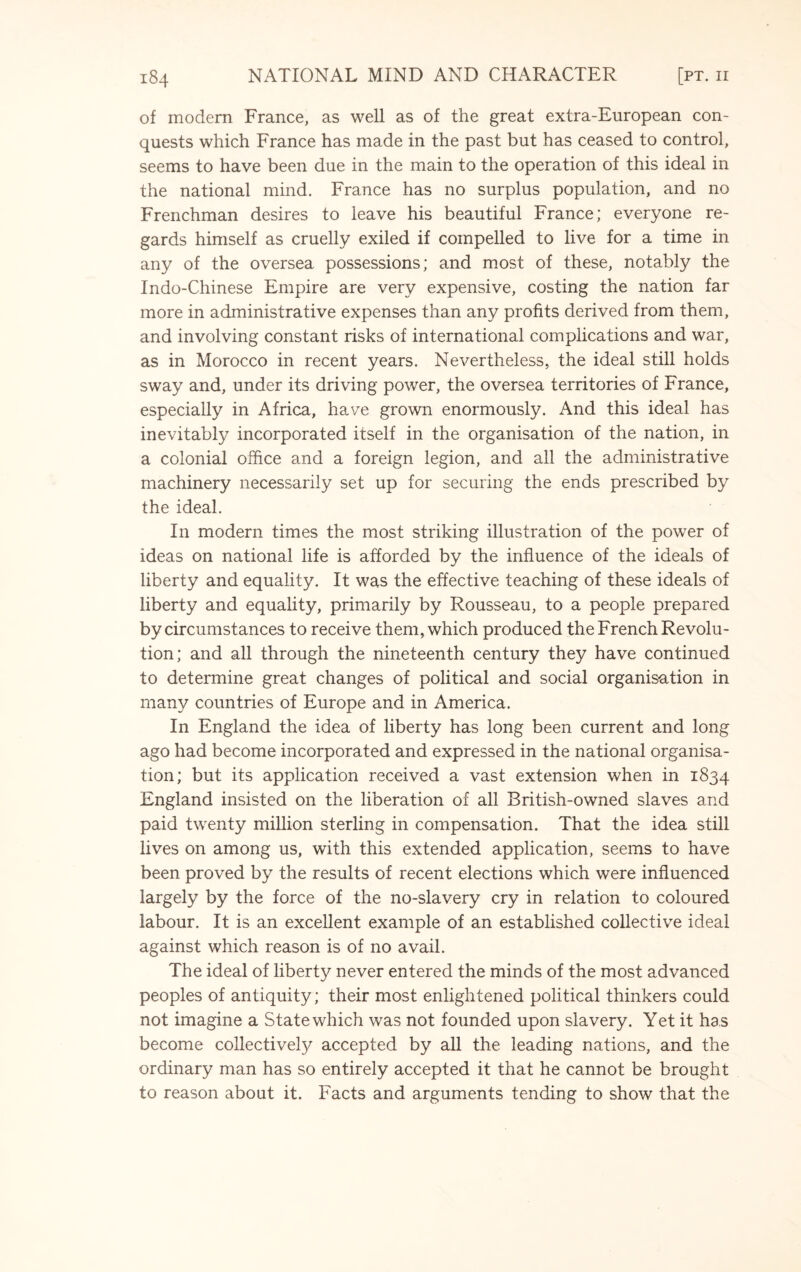 of modern France, as well as of the great extra-European con¬ quests which France has made in the past but has ceased to control, seems to have been due in the main to the operation of this ideal in the national mind. France has no surplus population, and no Frenchman desires to leave his beautiful France; everyone re¬ gards himself as cruelly exiled if compelled to live for a time in any of the oversea possessions; and most of these, notably the Indo-Chinese Empire are very expensive, costing the nation far more in administrative expenses than any profits derived from them, and involving constant risks of international complications and war, as in Morocco in recent years. Nevertheless, the ideal still holds sway and, under its driving power, the oversea territories of France, especially in Africa, have grown enormously. And this ideal has inevitably incorporated itself in the organisation of the nation, in a colonial office and a foreign legion, and all the administrative machinery necessarily set up for securing the ends prescribed by the ideal. In modern times the most striking illustration of the power of ideas on national life is afforded by the influence of the ideals of liberty and equality. It was the effective teaching of these ideals of liberty and equality, primarily by Rousseau, to a people prepared by circumstances to receive them, which produced the French Revolu¬ tion; and all through the nineteenth century they have continued to determine great changes of political and social organisation in many countries of Europe and in America. In England the idea of liberty has long been current and long ago had become incorporated and expressed in the national organisa¬ tion; but its application received a vast extension when in 1834 England insisted on the liberation of all British-owned slaves and paid twenty million sterling in compensation. That the idea still lives on among us, with this extended application, seems to have been proved by the results of recent elections which were influenced largely by the force of the no-slavery cry in relation to coloured labour. It is an excellent example of an established collective ideal against which reason is of no avail. The ideal of liberty never entered the minds of the most advanced peoples of antiquity; their most enlightened political thinkers could not imagine a State which was not founded upon slavery. Yet it has become collectively accepted by all the leading nations, and the ordinary man has so entirely accepted it that he cannot be brought to reason about it. Facts and arguments tending to show that the