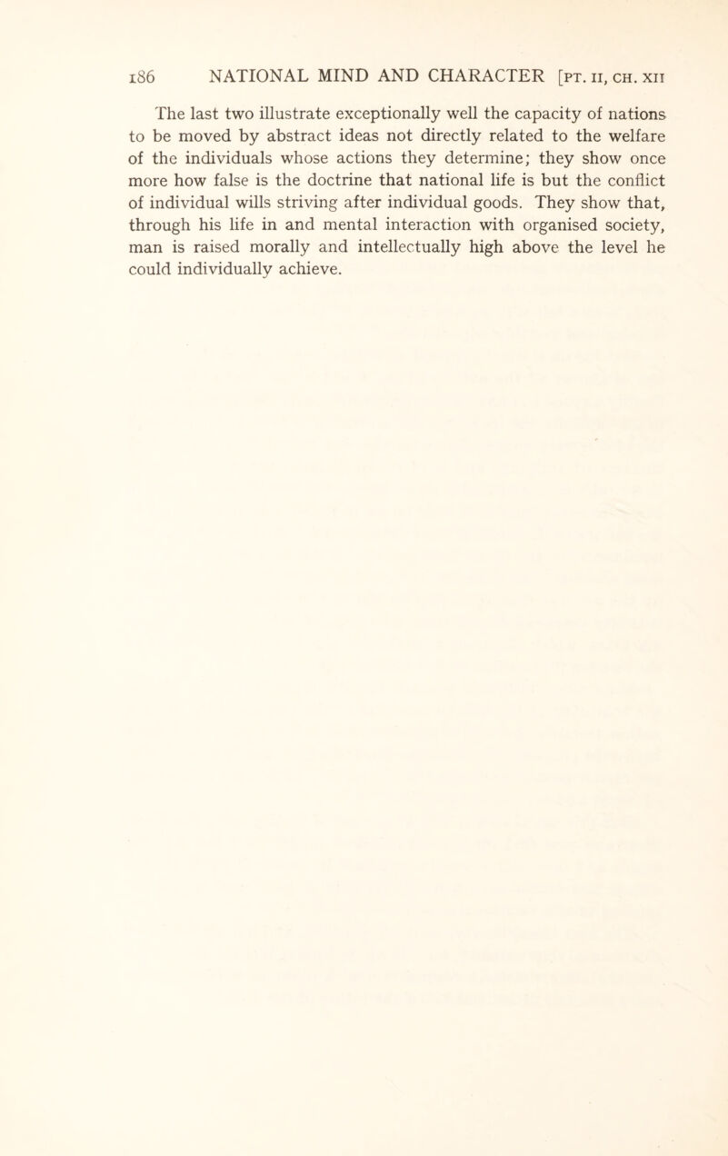 The last two illustrate exceptionally well the capacity of nations to be moved by abstract ideas not directly related to the welfare of the individuals whose actions they determine; they show once more how false is the doctrine that national life is but the conflict of individual wills striving after individual goods. They show that, through his life in and mental interaction with organised society, man is raised morally and intellectually high above the level he could individually achieve.