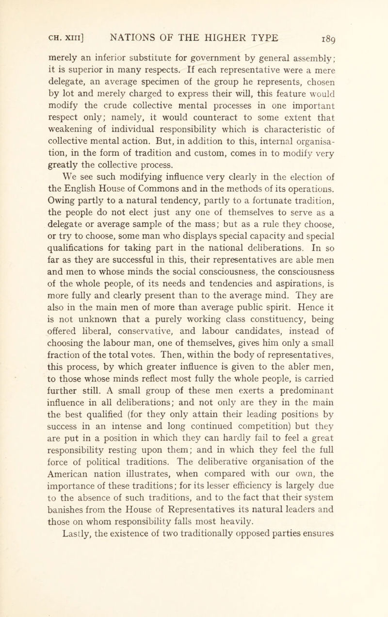 merely an inferior substitute for government by general assembly; it is superior in many respects. If each representative were a mere delegate, an average specimen of the group he represents, chosen by lot and merely charged to express their will, this feature would modify the crude collective mental processes in one important respect only; namely, it would counteract to some extent that weakening of individual responsibility which is characteristic of collective mental action. But, in addition to this, internal organisa¬ tion, in the form of tradition and custom, comes in to modify very greatly the collective process. We see such modifying influence very clearly in the election of the English House of Commons and in the methods of its operations. Owing partly to a natural tendency, partly to a fortunate tradition, the people do not elect just any one of themselves to serve as a delegate or average sample of the mass; but as a rule they choose, or try to choose, some man who displays special capacity and special qualifications for taking part in the national deliberations. In so far as they are successful in this, their representatives are able men and men to whose minds the social consciousness, the consciousness of the whole people, of its needs and tendencies and aspirations, is more fully and clearly present than to the average mind. They are also in the main men of more than average public spirit. Hence it is not unknown that a purely working class constituency, being offered liberal, conservative, and labour candidates, instead of choosing the labour man, one of themselves, gives him only a small fraction of the total votes. Then, within the body of representatives, this process, by which greater influence is given to the abler men, to those whose minds reflect most fully the whole people, is carried further still. A small group of these men exerts a predominant influence in all deliberations; and not only are they in the main the best qualified (for they only attain their leading positions by success in an intense and long continued competition) but they are put in a position in which they can hardly fail to feel a great responsibility resting upon them; and in which they feel the full force of political traditions. The deliberative organisation of the American nation illustrates, when compared with our own, the importance of these traditions; for its lesser efficiency is largely due to the absence of such traditions, and to the fact that their system banishes from the House of Representatives its natural leaders and those on whom responsibility falls most heavily. Lastly, the existence of two traditionally opposed parties ensures