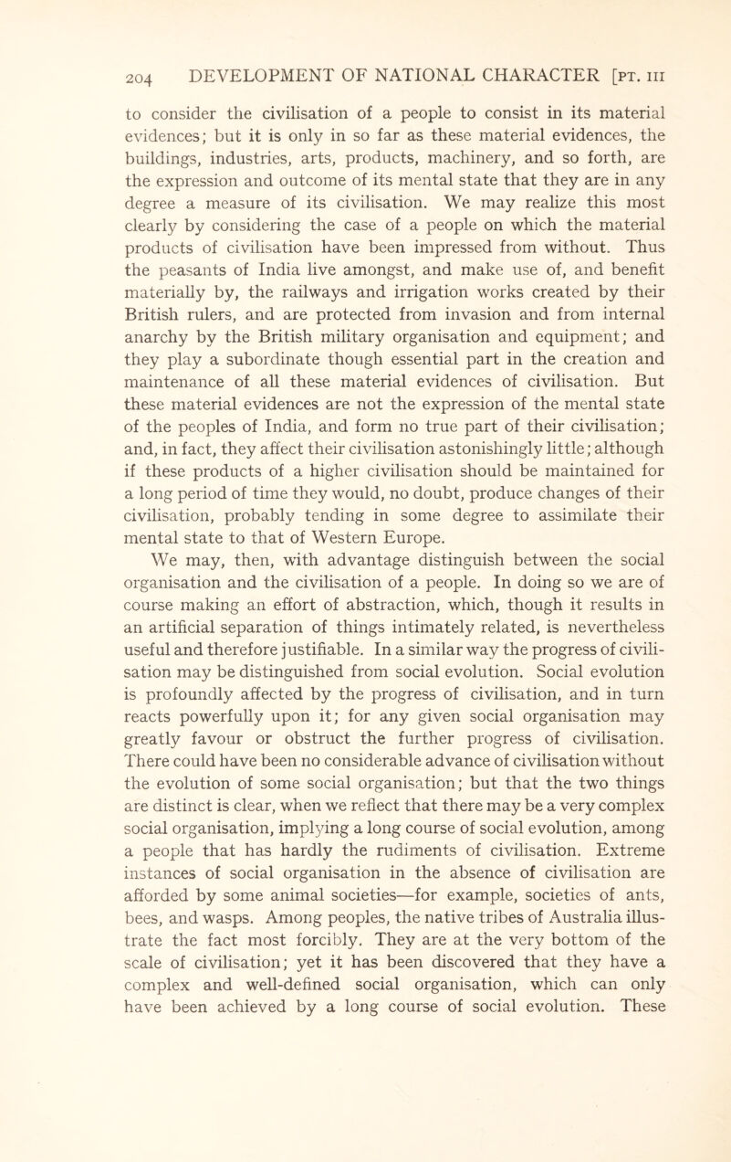 to consider the civilisation of a people to consist in its material evidences; but it is only in so far as these material evidences, the buildings, industries, arts, products, machinery, and so forth, are the expression and outcome of its mental state that they are in any degree a measure of its civilisation. We may realize this most clearly by considering the case of a people on which the material products of civilisation have been impressed from without. Thus the peasants of India live amongst, and make use of, and benefit materially by, the railways and irrigation works created by their British rulers, and are protected from invasion and from internal anarchy by the British military organisation and equipment; and they play a subordinate though essential part in the creation and maintenance of all these material evidences of civilisation. But these material evidences are not the expression of the mental state of the peoples of India, and form no true part of their civilisation; and, in fact, they affect their civilisation astonishingly little; although if these products of a higher civilisation should be maintained for a long period of time they would, no doubt, produce changes of their civilisation, probably tending in some degree to assimilate their mental state to that of Western Europe. We may, then, with advantage distinguish between the social organisation and the civilisation of a people. In doing so we are of course making an effort of abstraction, which, though it results in an artificial separation of things intimately related, is nevertheless useful and therefore j ustifiable. In a similar way the progress of civili¬ sation may be distinguished from social evolution. Social evolution is profoundly affected by the progress of civilisation, and in turn reacts powerfully upon it; for any given social organisation may greatly favour or obstruct the further progress of civilisation. There could have been no considerable advance of civilisation without the evolution of some social organisation; but that the two things are distinct is clear, when we reflect that there may be a very complex social organisation, implying a long course of social evolution, among a people that has hardly the rudiments of civilisation. Extreme instances of social organisation in the absence of civilisation are afforded by some animal societies—for example, societies of ants, bees, and wasps. Among peoples, the native tribes of Australia illus¬ trate the fact most forcibly. They are at the very bottom of the scale of civilisation; yet it has been discovered that they have a complex and well-defined social organisation, which can only have been achieved by a long course of social evolution. These