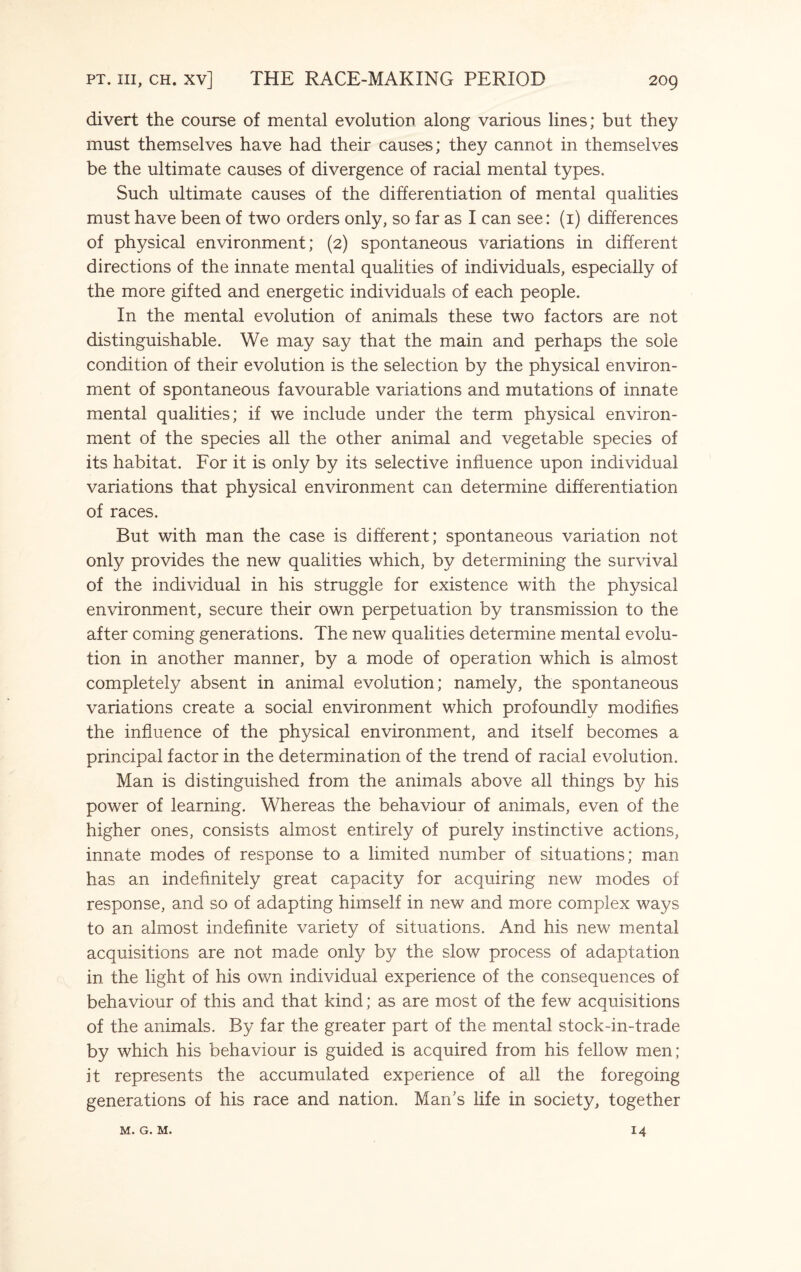 divert the course of mental evolution along various lines; but they must themselves have had their causes; they cannot in themselves be the ultimate causes of divergence of racial mental types. Such ultimate causes of the differentiation of mental qualities must have been of two orders only, so far as I can see: (1) differences of physical environment; (2) spontaneous variations in different directions of the innate mental qualities of individuals, especially of the more gifted and energetic individuals of each people. In the mental evolution of animals these two factors are not distinguishable. We may say that the main and perhaps the sole condition of their evolution is the selection by the physical environ¬ ment of spontaneous favourable variations and mutations of innate mental qualities; if we include under the term physical environ¬ ment of the species all the other animal and vegetable species of its habitat. For it is only by its selective influence upon individual variations that physical environment can determine differentiation of races. But with man the case is different; spontaneous variation not only provides the new qualities which, by determining the survival of the individual in his struggle for existence with the physical environment, secure their own perpetuation by transmission to the after coming generations. The new qualities determine mental evolu¬ tion in another manner, by a mode of operation which is almost completely absent in animal evolution; namely, the spontaneous variations create a social environment which profoundly modifies the influence of the physical environment, and itself becomes a principal factor in the determination of the trend of racial evolution. Man is distinguished from the animals above all things by his power of learning. Whereas the behaviour of animals, even of the higher ones, consists almost entirely of purely instinctive actions, innate modes of response to a limited number of situations; man has an indefinitely great capacity for acquiring new modes of response, and so of adapting himself in new and more complex ways to an almost indefinite variety of situations. And his new mental acquisitions are not made only by the slow process of adaptation in the light of his own individual experience of the consequences of behaviour of this and that kind; as are most of the few acquisitions of the animals. By far the greater part of the mental stock-in-trade by which his behaviour is guided is acquired from his fellow men; it represents the accumulated experience of all the foregoing generations of his race and nation. Marks life in society, together M. G. M. 14