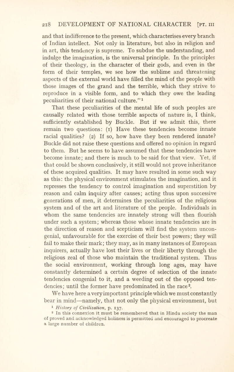 and that indifference to the present, which characterises every branch of Indian intellect. Not only in literature, but also in religion and in art, this tendency is supreme. To subdue the understanding, and indulge the imagination, is the universal principle. In the principles of their theology, in the character of their gods, and even in the form of their temples, we see how the sublime and threatening aspects of the external world have filled the mind of the people with those images of the grand and the terrible, which they strive to reproduce in a visible form, and to which they owe the leading peculiarities of their national culture.”1 That these peculiarities of the mental life of such peoples are causally related with those terrible aspects of nature is, I think, sufficiently established by Buckle. But if we admit this, there remain two questions: (i) Have these tendencies become innate racial qualities? (2) If so, how have they been rendered innate? Buckle did not raise these questions and offered no opinion in regard to them. But he seems to have assumed that these tendencies have become innate; and there is much to be said for that view. Yet, if that could be shown conclusively, it still would not prove inheritance of these acquired qualities. It may have resulted in some such way as this: the physical environment stimulates the imagination, and it represses the tendency to control imagination and superstition by reason and calm inquiry after causes; acting thus upon successive generations of men, it determines the peculiarities of the religious system and of the art and literature of the people. Individuals in whom the same tendencies are innately strong will then flourish under such a system; whereas those whose innate tendencies are in the direction of reason and scepticism will find the system uncon¬ genial, unfavourable for the exercise of their best powers; they will fail to make their mark; they may, as in many instances of European inquirers, actually have lost their lives or their liberty through the religious zeal of those who maintain the traditional system. Thus the social environment, working through long ages, may have constantly determined a certain degree of selection of the innate tendencies congenial to it, and a weeding out of the opposed ten¬ dencies ; until the former have predominated in the race2. We have here a very important principle which we must constantly bear in mind—namely, that not only the physical environment, but 1 History of Civilisation, p. 137. 2 In this connexion it must be remembered that in Hindu society the man of proved and acknowledged holiness is permitted and encouraged to procreate a large number of children.