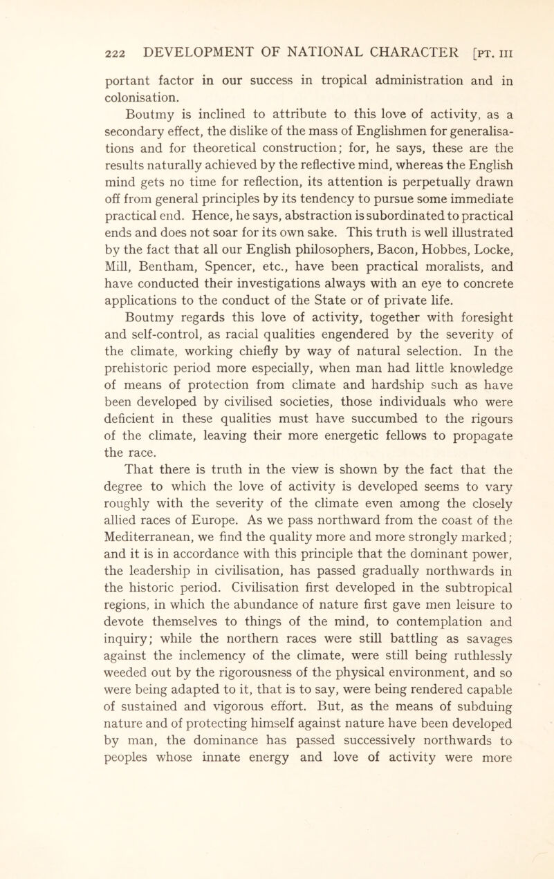 portant factor in our success in tropical administration and in colonisation. Boutmy is inclined to attribute to this love of activity, as a secondary effect, the dislike of the mass of Englishmen for generalisa¬ tions and for theoretical construction; for, he says, these are the results naturally achieved by the reflective mind, whereas the English mind gets no time for reflection, its attention is perpetually drawn off from general principles by its tendency to pursue some immediate practical end. Hence, he says, abstraction is subordinated to practical ends and does not soar for its own sake. This truth is well illustrated by the fact that all our English philosophers, Bacon, Hobbes, Locke, Mill, Bentham, Spencer, etc., have been practical moralists, and have conducted their investigations always with an eye to concrete applications to the conduct of the State or of private life. Boutmy regards this love of activity, together with foresight and self-control, as racial qualities engendered by the severity of the climate, working chiefly by way of natural selection. In the prehistoric period more especially, when man had little knowledge of means of protection from climate and hardship such as have been developed by civilised societies, those individuals who were deficient in these qualities must have succumbed to the rigours of the climate, leaving their more energetic fellows to propagate the race. That there is truth in the view is shown by the fact that the degree to which the love of activity is developed seems to vary roughly with the severity of the climate even among the closely allied races of Europe. As we pass northward from the coast of the Mediterranean, we find the quality more and more strongly marked ; and it is in accordance with this principle that the dominant power, the leadership in civilisation, has passed gradually northwards in the historic period. Civilisation first developed in the subtropical regions, in which the abundance of nature first gave men leisure to devote themselves to things of the mind, to contemplation and inquiry; while the northern races were still battling as savages against the inclemency of the climate, were still being ruthlessly weeded out by the rigorousness of the physical environment, and so were being adapted to it, that is to say, were being rendered capable of sustained and vigorous effort. But, as the means of subduing nature and of protecting himself against nature have been developed by man, the dominance has passed successively northwards to peoples whose innate energy and love of activity were more