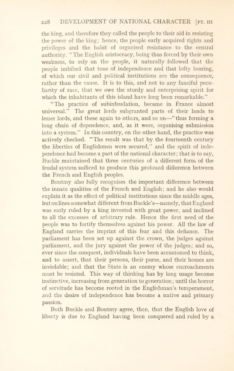 the king, and therefore they called the people to their aid in resisting the power of the king; hence, the people early acquired rights and privileges and the habit of organised resistance to the central authority. The English aristocracy, being thus forced by their own weakness, to rely on the people, it naturally followed that the people imbibed that tone of independence and that lofty bearing, of which our civil and political institutions are the consequence, rather than the cause. It is to this, and not to any fanciful pecu¬ liarity of race, that we owe the sturdy and enterprising spirit for which the inhabitants of this island have long been remarkable. The practice of subinfeudation, became in France almost universal. The great lords subgranted parts of their lands to lesser lords, and these again to others, and so on— thus forming a long chain of dependence, and, as it were, organising submission into a system. In this country, on the other hand, the practice was actively checked. The result was that by the fourteenth century the liberties of Englishmen were secured, and the spirit of inde¬ pendence had become a part of the national character; that is to say. Buckle maintained that three centuries of a different form of the feudal system sufficed to produce this profound difference between the French and English peoples. Boutmy also fully recognises the important difference between the innate qualities of the French and English; and he also would explain it as the effect of political institutions since the middle ages, but on lines somewhat different from Buckle’s—namely, that England was early ruled by a king invested with great power, and inclined to all the excesses of arbitrary rule. Hence the first need of the people was to fortify themselves against his power. All the law of England carries the imprint of this fear and this defiance. The parliament has been set up against the crown, the judges against parliament, and the jury against the power of the judges; and so, ever since the conquest, individuals have been accustomed to think, and to assert, that their persons, their purse, and their homes are inviolable; and that the State is an enemy whose encroachments must be resisted. This way of thinking has by long usage become instinctive, increasing from generation to generation; until the horror of servitude has become rooted in the Englishman’s temperament, and the desire of independence has become a native and primary passion. Both Buckle and Boutmy agree, then, that the English love of liberty is due to England having been conquered and ruled by a