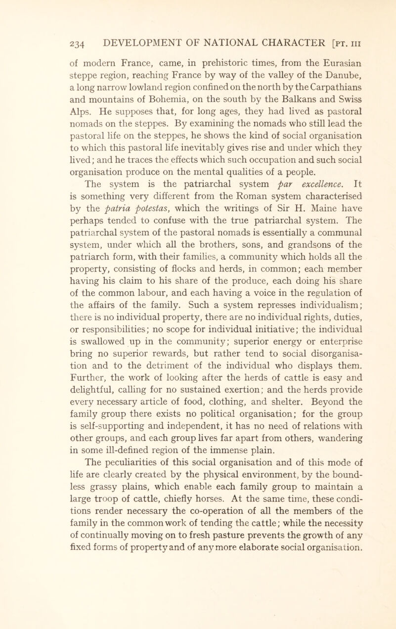 of modern France, came, in prehistoric times, from the Eurasian steppe region, reaching France by way of the valley of the Danube, a long narrow lowland region confined on the north by the Carpathians and mountains of Bohemia, on the south by the Balkans and Swiss Alps. He supposes that, for long ages, they had lived as pastoral nomads on the steppes. By examining the nomads who still lead the pastoral life on the steppes, he shows the kind of social organisation to which this pastoral life inevitably gives rise and under which they lived; and he traces the effects which such occupation and such social organisation produce on the mental qualities of a people. The system is the patriarchal system par excellence. It is something very different from the Roman system characterised by the patria potestas, which the writings of Sir H. Maine have perhaps tended to confuse with the true patriarchal system. The patriarchal system of the pastoral nomads is essentially a communal system, under which all the brothers, sons, and grandsons of the patriarch form, with their families, a community which holds all the property, consisting of flocks and herds, in common; each member having his claim to his share of the produce, each doing his share of the common labour, and each having a voice in the regulation of the affairs of the family. Such a system represses individualism; there is no individual property, there are no individual rights, duties, or responsibilities; no scope for individual initiative; the individual is swallowed up in the community; superior energy or enterprise bring no superior rewards, but rather tend to social disorganisa¬ tion and to the detriment of the individual who displays them. Further, the work of looking after the herds of cattle is easy and delightful, calling for no sustained exertion; and the herds provide every necessary article of food, clothing, and shelter. Beyond the family group there exists no political organisation; for the group is self-supporting and independent, it has no need of relations with other groups, and each group lives far apart from others, wandering in some ill-defined region of the immense plain. The peculiarities of this social organisation and of this mode of life are clearly created by the physical environment, by the bound¬ less grassy plains, which enable each family group to maintain a large troop of cattle, chiefly horses. At the same time, these condi¬ tions render necessary the co-operation of all the members of the family in the common work of tending the cattle; while the necessity of continually moving on to fresh pasture prevents the growth of any fixed forms of property and of anymore elaborate social organisation.