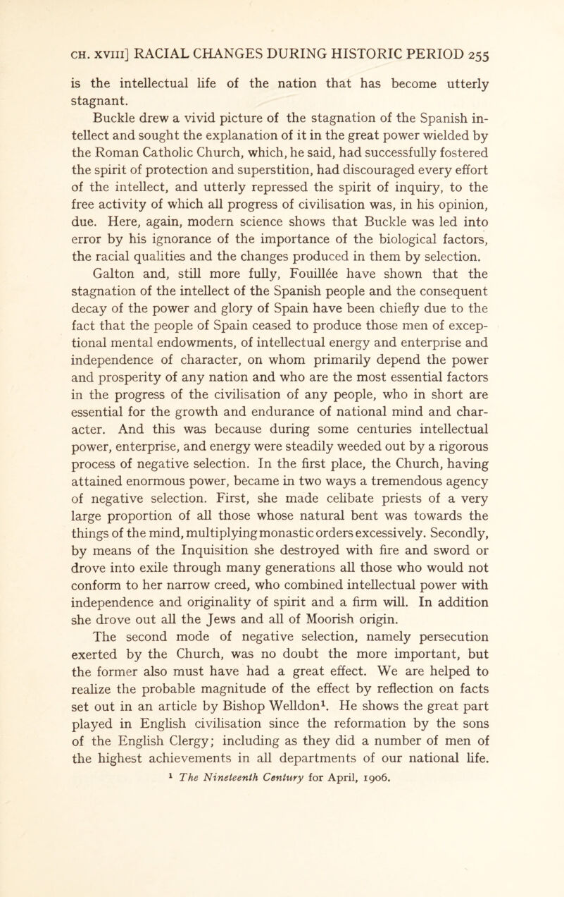 is the intellectual life of the nation that has become utterly stagnant. Buckle drew a vivid picture of the stagnation of the Spanish in¬ tellect and sought the explanation of it in the great power wielded by the Roman Catholic Church, which, he said, had successfully fostered the spirit of protection and superstition, had discouraged every effort of the intellect, and utterly repressed the spirit of inquiry, to the free activity of which all progress of civilisation was, in his opinion, due. Here, again, modern science shows that Buckle was led into error by his ignorance of the importance of the biological factors, the racial qualities and the changes produced in them by selection. Galton and, still more fully, Fouillee have shown that the stagnation of the intellect of the Spanish people and the consequent decay of the power and glory of Spain have been chiefly due to the fact that the people of Spain ceased to produce those men of excep¬ tional mental endowments, of intellectual energy and enterprise and independence of character, on whom primarily depend the power and prosperity of any nation and who are the most essential factors in the progress of the civilisation of any people, who in short are essential for the growth and endurance of national mind and char¬ acter. And this was because during some centuries intellectual power, enterprise, and energy were steadily weeded out by a rigorous process of negative selection. In the first place, the Church, having attained enormous power, became in two ways a tremendous agency of negative selection. First, she made celibate priests of a very large proportion of all those whose natural bent was towards the things of the mind, multiplying monastic orders excessively. Secondly, by means of the Inquisition she destroyed with fire and sword or drove into exile through many generations all those who would not conform to her narrow creed, who combined intellectual power with independence and originality of spirit and a firm will. In addition she drove out all the Jews and all of Moorish origin. The second mode of negative selection, namely persecution exerted by the Church, was no doubt the more important, but the former also must have had a great effect. We are helped to realize the probable magnitude of the effect by reflection on facts set out in an article by Bishop Welldon1. He shows the great part played in English civilisation since the reformation by the sons of the English Clergy; including as they did a number of men of the highest achievements in all departments of our national life. 1 The Nineteenth Century for April, 1906.