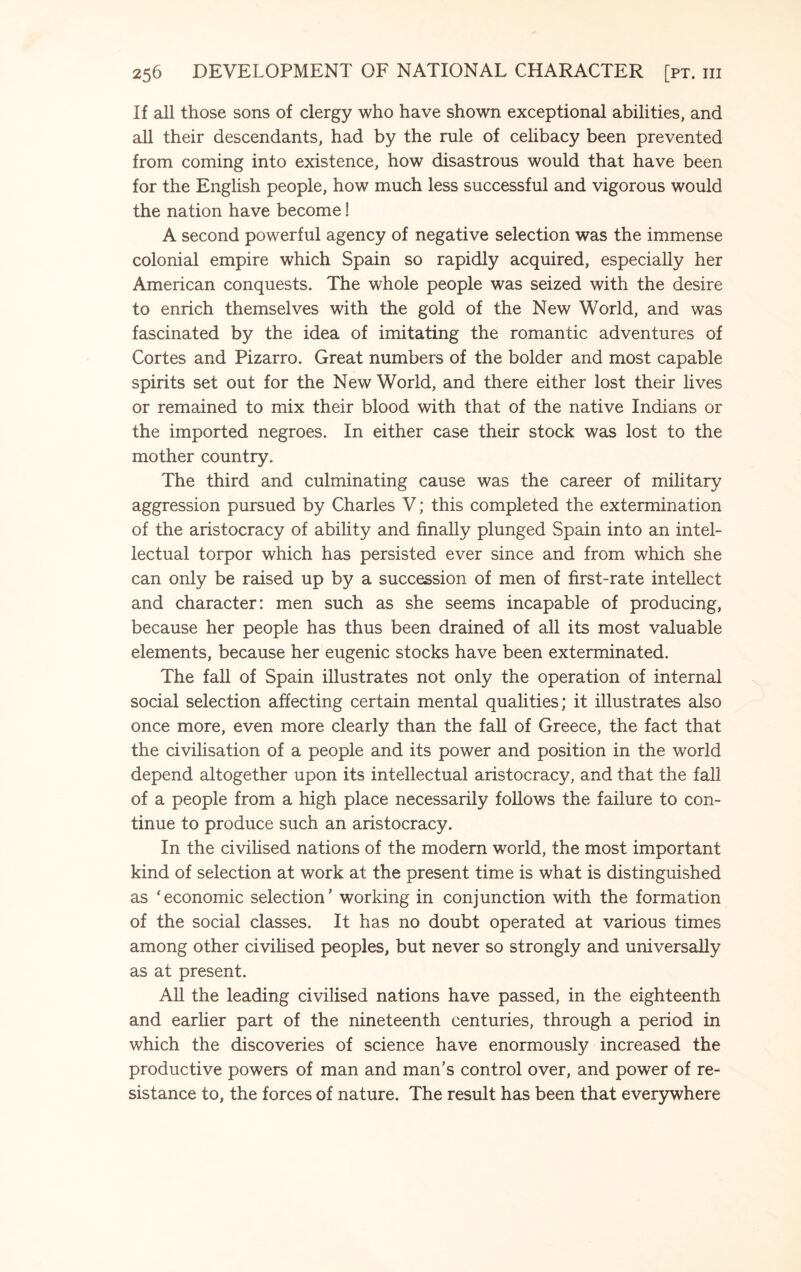 If all those sons of clergy who have shown exceptional abilities, and all their descendants, had by the rule of celibacy been prevented from coming into existence, how disastrous would that have been for the English people, how much less successful and vigorous would the nation have become! A second powerful agency of negative selection was the immense colonial empire which Spain so rapidly acquired, especially her American conquests. The whole people was seized with the desire to enrich themselves with the gold of the New World, and was fascinated by the idea of imitating the romantic adventures of Cortes and Pizarro. Great numbers of the bolder and most capable spirits set out for the New World, and there either lost their lives or remained to mix their blood with that of the native Indians or the imported negroes. In either case their stock was lost to the mother country. The third and culminating cause was the career of military aggression pursued by Charles V; this completed the extermination of the aristocracy of ability and finally plunged Spain into an intel¬ lectual torpor which has persisted ever since and from which she can only be raised up by a succession of men of first-rate intellect and character: men such as she seems incapable of producing, because her people has thus been drained of all its most valuable elements, because her eugenic stocks have been exterminated. The fall of Spain illustrates not only the operation of internal social selection affecting certain mental qualities; it illustrates also once more, even more clearly than the fall of Greece, the fact that the civilisation of a people and its power and position in the world depend altogether upon its intellectual aristocracy, and that the fall of a people from a high place necessarily follows the failure to con¬ tinue to produce such an aristocracy. In the civilised nations of the modern world, the most important kind of selection at work at the present time is what is distinguished as ‘economic selection’ working in conjunction with the formation of the social classes. It has no doubt operated at various times among other civilised peoples, but never so strongly and universally as at present. All the leading civilised nations have passed, in the eighteenth and earlier part of the nineteenth centuries, through a period in which the discoveries of science have enormously increased the productive powers of man and man’s control over, and power of re¬ sistance to, the forces of nature. The result has been that everywhere