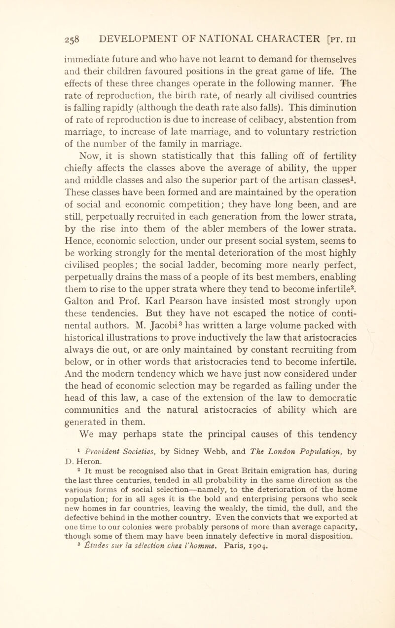 immediate future and who have not learnt to demand for themselves and their children favoured positions in the great game of life. The effects of these three changes operate in the following manner. The rate of reproduction, the birth rate, of nearly all civilised countries is falling rapidly (although the death rate also falls). This diminution of rate of reproduction is due to increase of celibacy, abstention from marriage, to increase of late marriage, and to voluntary restriction of the number of the family in marriage. Now, it is shown statistically that this falling off of fertility chiefly affects the classes above the average of ability, the upper and middle classes and also the superior part of the artisan classes1. These classes have been formed and are maintained by the operation of social and economic competition; they have long been, and are still, perpetually recruited in each generation from the lower strata, by the rise into them of the abler members of the lower strata. Hence, economic selection, under our present social system, seems to be working strongly for the mental deterioration of the most highly civilised peoples; the social ladder, becoming more nearly perfect, perpetually drains the mass of a people of its best members, enabling them to rise to the upper strata where they tend to become infertile2. Galton and Prof. Karl Pearson have insisted most strongly upon these tendencies. But they have not escaped the notice of conti¬ nental authors. M. Jacobi3 has written a large volume packed with historical illustrations to prove inductively the law that aristocracies always die out, or are only maintained by constant recruiting from below, or in other words that aristocracies tend to become infertile. And the modern tendency which we have just now considered under the head of economic selection may be regarded as falling under the head of this law, a case of the extension of the law to democratic communities and the natural aristocracies of ability which are generated in them. We may perhaps state the principal causes of this tendency 1 Provident Societies, by Sidney Webb, and The London Population, by D. Heron. 2 It must be recognised also that in Great Britain emigration has, during the last three centuries, tended in all probability in the same direction as the various forms of social selection—namely, to the deterioration of the home population; for in all ages it is the bold and enterprising persons who seek new homes in far countries, leaving the weakly, the timid, the dull, and the defective behind in the mother country. Even the convicts that we exported at one time to our colonies were probably persons of more than average capacity, though some of them may have been innately defective in moral disposition. 3 Etudes sur la selection chez Vhomme. Paris, 1904.