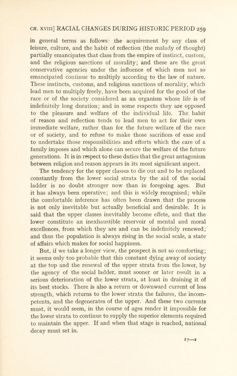 in general terms as follows: the acquirement by any class of leisure, culture, and the habit of reflection (the malady of thought) partially emancipates that class from the empire of instinct, custom, and the religious sanctions of morality; and these are the great conservative agencies under the influence of which men not so emancipated continue to multiply according to the law of nature. These instincts, customs, and religious sanctions of morality, which lead men to multiply freely, have been acquired for the good of the race or of the society considered as an organism whose life is of indefinitely long duration; and in some respects they are opposed to the pleasure and welfare of the individual life. The habit of reason and reflection tends to lead men to act for their own immediate welfare, rather than for the future welfare of the race or of society, and to refuse to make those sacrifices of ease and to undertake those responsibilities and efforts which the care of a family imposes and which alone can secure the welfare of the future generations. It is in respect to these duties that the great antagonism between religion and reason appears in its most significant aspect. The tendency for the upper classes to die out and to be replaced constantly from the lower social strata by the aid of the social ladder is no doubt stronger now than in foregoing ages. But it has always been operative; and this is widely recognised; while the comfortable inference has often been drawn that the process is not only inevitable but actually beneficial and desirable. It is said that the upper classes inevitably become effete, and that the lower constitute an inexhaustible reservoir of mental and moral excellences, from which they are and can be indefinitely renewed; and thus the population is always rising in the social scale, a state of affairs which makes for social happiness. But, if we take a longer view, the prospect is not so comforting; it seems only too probable that this constant dying away of society at the top and the renewal of the upper strata from the lower, by the agency of the social ladder, must sooner or later result in a serious deterioration of the lower strata, at least in draining it of its best stocks. There is also a return or downward current of less strength, which returns to the lower strata the failures, the incom¬ petents, and the degenerates of the upper. And these two currents must, it would seem, in the course of ages render it impossible for the lower strata to continue to supply the superior elements required to maintain the upper. If and when that stage is reached, national decay must set in. 17—2