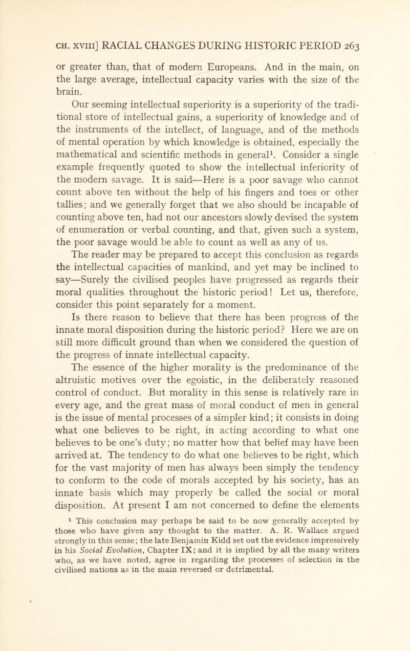 or greater than, that of modern Europeans. And in the main, on the large average, intellectual capacity varies with the size of the brain. Our seeming intellectual superiority is a superiority of the tradi¬ tional store of intellectual gains, a superiority of knowledge and of the instruments of the intellect, of language, and of the methods of mental operation by which knowledge is obtained, especially the mathematical and scientific methods in general1. Consider a single example frequently quoted to show the intellectual inferiority of the modern savage. It is said—Here is a poor savage who cannot count above ten without the help of his fingers and toes or other tallies; and we generally forget that we also should be incapable of counting above ten, had not our ancestors slowly devised the system of enumeration or verbal counting, and that, given such a system, the poor savage would be able to count as well as any of ns. The reader may be prepared to accept this conclusion as regards the intellectual capacities of mankind, and yet may be inclined to say—Surely the civilised peoples have progressed as regards their moral qualities throughout the historic period! Let us, therefore, consider this point separately for a moment. Is there reason to believe that there has been progress of the innate moral disposition during the historic period? Here we are on still more difficult ground than when we considered the question of the progress of innate intellectual capacity. The essence of the higher morality is the predominance of the altruistic motives over the egoistic, in the deliberately reasoned control of conduct. But morality in this sense is relatively rare in every age, and the great mass of moral conduct of men in general is the issue of mental processes of a simpler kind; it consists in doing what one believes to be right, in acting according to what one believes to be one’s duty; no matter how that belief may have been arrived at. The tendency to do what one believes to be right, which for the vast majority of men has always been simply the tendency to conform to the code of morals accepted by his society, has an innate basis which may properly be called the social or moral disposition. At present I am not concerned to define the elements 1 This conclusion may perhaps be said to be now generally accepted by those who have given any thought to the matter. A. R. Wallace argued strongly in this sense; the late Benjamin Kidd set out the evidence impressively in his Social Evolution, Chapter IX; and it is implied by all the many writers who, as we have noted, agree in regarding the processes of selection in the civilised nations as in the main reversed or detrimental.