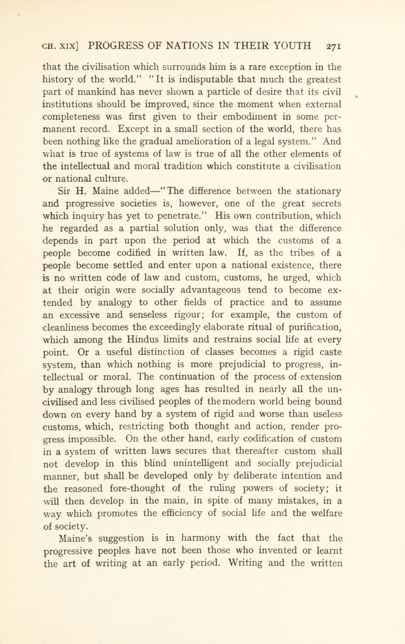 that the civilisation which surrounds him is a rare exception in the history of the world.” “It is indisputable that much the greatest part of mankind has never shown a particle of desire that its civil institutions should be improved, since the moment when external completeness was first given to their embodiment in some per¬ manent record. Except in a small section of the world, there has been nothing like the gradual amelioration of a legal system.” And what is true of systems of law is true of all the other elements of the intellectual and moral tradition which constitute a civilisation or national culture. Sir H. Maine added—“The difference between the stationary and progressive societies is, however, one of the great secrets which inquiry has yet to penetrate.” His own contribution, which he regarded as a partial solution only, was that the difference depends in part upon the period at which the customs of a people become codified in written law. If, as the tribes of a people become settled and enter upon a national existence, there is no written code of law and custom, customs, he urged, which at their origin were socially advantageous tend to become ex¬ tended by analogy to other fields of practice and to assume an excessive and senseless rigour; for example, the custom of cleanliness becomes the exceedingly elaborate ritual of purification, which among the Hindus limits and restrains social life at every point. Or a useful distinction of classes becomes a rigid caste system, than which nothing is more prejudicial to progress, in¬ tellectual or moral. The continuation of the process of extension by analogy through long ages has resulted in nearly all the un¬ ci vihsed and less civilised peoples of the modern world being bound down on every hand by a system of rigid and worse than useless customs, which, restricting both thought and action, render pro¬ gress impossible. On the other hand, early codification of custom in a system of written laws secures that thereafter custom shall not develop in this blind unintelligent and socially prejudicial manner, but shall be developed only by deliberate intention and the reasoned fore-thought of the ruling powers of society; it will then develop in the main, in spite of many mistakes, in a way which promotes the efficiency of social life and the welfare of society. Maine’s suggestion is in harmony with the fact that the progressive peoples have not been those who invented or learnt the art of writing at an early period. Writing and the written