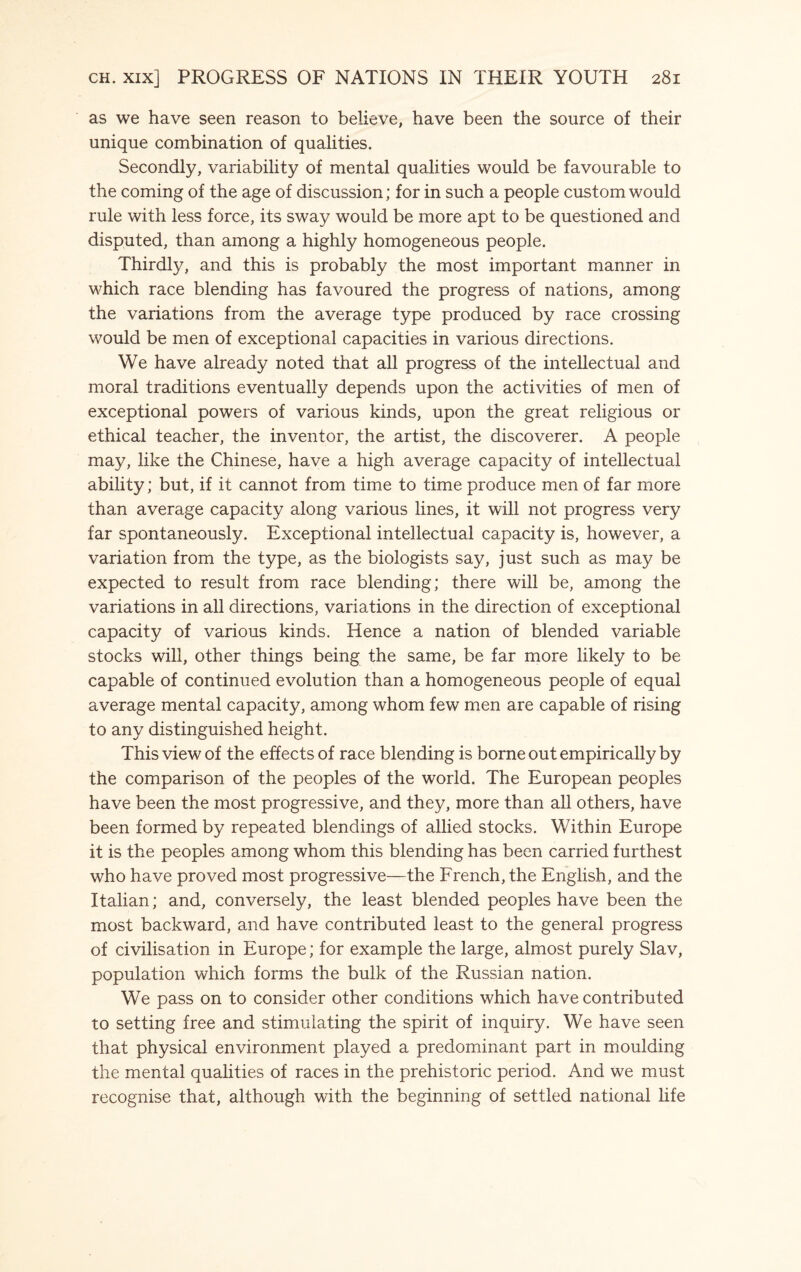 as we have seen reason to believe, have been the source of their unique combination of qualities. Secondly, variability of mental qualities would be favourable to the coming of the age of discussion; for in such a people custom would rule with less force, its sway would be more apt to be questioned and disputed, than among a highly homogeneous people. Thirdly, and this is probably the most important manner in which race blending has favoured the progress of nations, among the variations from the average type produced by race crossing would be men of exceptional capacities in various directions. We have already noted that all progress of the intellectual and moral traditions eventually depends upon the activities of men of exceptional powers of various kinds, upon the great religious or ethical teacher, the inventor, the artist, the discoverer. A people may, like the Chinese, have a high average capacity of intellectual ability; but, if it cannot from time to time produce men of far more than average capacity along various lines, it will not progress very far spontaneously. Exceptional intellectual capacity is, however, a variation from the type, as the biologists say, just such as may be expected to result from race blending; there will be, among the variations in all directions, variations in the direction of exceptional capacity of various kinds. Hence a nation of blended variable stocks will, other things being the same, be far more likely to be capable of continued evolution than a homogeneous people of equal average mental capacity, among whom few men are capable of rising to any distinguished height. This view of the effects of race blending is borne out empirically by the comparison of the peoples of the world. The European peoples have been the most progressive, and they, more than all others, have been formed by repeated blendings of allied stocks. Within Europe it is the peoples among whom this blending has been carried furthest who have proved most progressive—the French, the English, and the Italian; and, conversely, the least blended peoples have been the most backward, and have contributed least to the general progress of civilisation in Europe; for example the large, almost purely Slav, population which forms the bulk of the Russian nation. We pass on to consider other conditions which have contributed to setting free and stimulating the spirit of inquiry. We have seen that physical environment played a predominant part in moulding the mental qualities of races in the prehistoric period. And we must recognise that, although with the beginning of settled national life