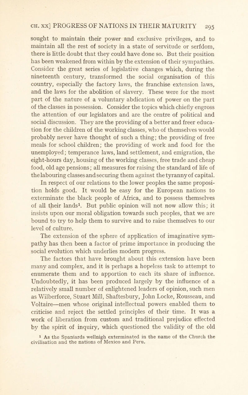 sought to maintain their power and exclusive privileges, and to maintain all the rest of society in a state of servitude or serfdom, there is little doubt that they could have done so. But their position has been weakened from within by the extension of their sympathies. Consider the great series of legislative changes which, during the nineteenth century, transformed the social organisation of this country, especially the factory laws, the franchise extension laws, and the laws for the abolition of slavery. These were for the most part of the nature of a voluntary abdication of power on the part of the classes in possession. Consider the topics which chiefly engross the attention of our legislators and are the centre of political and social discussion. They are the providing of a better and freer educa¬ tion for the children of the working classes, who of themselves would probably never have thought of such a thing; the providing of free meals for school children; the providing of work and food for the unemployed; temperance laws, land settlement, and emigration, the eight-hours day, housing of the working classes, free trade and cheap food, old age pensions; all measures for raising the standard of life of the labouring classes and securing them against the tyranny of capital. In respect of our relations to the lower peoples the same proposi¬ tion holds good. It would be easy for the European nations to exterminate the black people of Africa, and to possess themselves of all their lands1. But public opinion will not now allow this; it insists upon our moral obligation towards such peoples, that we are bound to try to help them to survive and to raise themselves to our level of culture. The extension of the sphere of application of imaginative sym¬ pathy has then been a factor of prime importance in producing the social evolution which underlies modern progress. The factors that have brought about this extension have been many and complex, and it is perhaps a hopeless task to attempt to enumerate them and to apportion to each its share of influence. Undoubtedly, it has been produced largely by the influence of a relatively small number of enlightened leaders of opinion, such men as Wilberforce, Stuart Mill, Shaftesbury, John Locke, Rousseau, and Voltaire—men whose original intellectual powers enabled them to criticise and reject the settled principles of their time. It was a work of liberation from custom and traditional prejudice effected by the spirit of inquiry, which questioned the validity of the old 1 As the Spaniards wellnigh exterminated in the name of the Church the civilisation and the nations of Mexico and Peru.